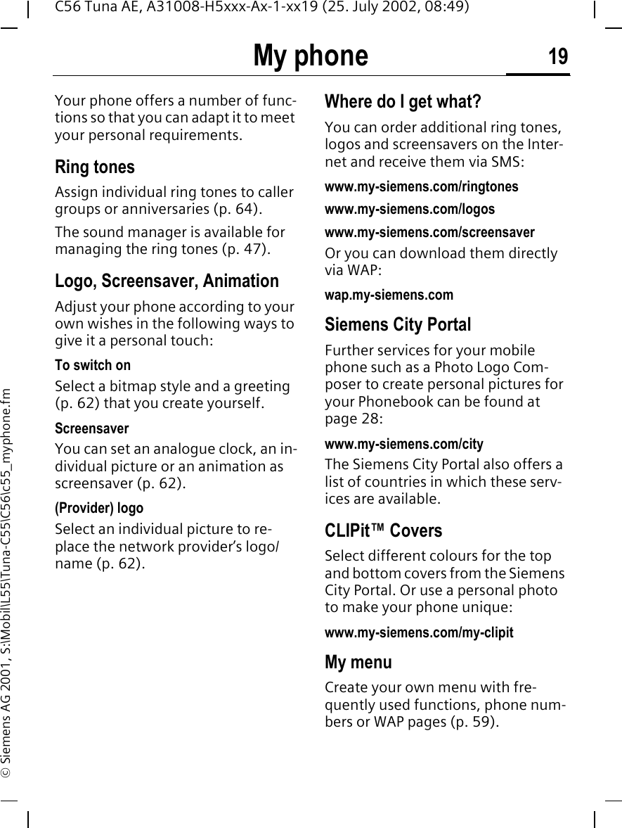My phone 19C56 Tuna AE, A31008-H5xxx-Ax-1-xx19 (25. July 2002, 08:49)&copy; Siemens AG 2001, S:\Mobil\L55\Tuna-C55\C56\c55_myphone.fmMy phone Your phone offers a number of func-tions so that you can adapt it to meet your personal requirements.Ring tonesAssign individual ring tones to caller groups or anniversaries (p. 64).The sound manager is available for managing the ring tones (p. 47). Logo, Screensaver, AnimationAdjust your phone according to your own wishes in the following ways to give it a personal touch:To switch onSelect a bitmap style and a greeting (p. 62) that you create yourself.Screensaver You can set an analogue clock, an in-dividual picture or an animation as screensaver (p. 62).(Provider) logoSelect an individual picture to re-place the network provider&rsquo;s logo/name (p. 62).Where do I get what?You can order additional ring tones, logos and screensavers on the Inter-net and receive them via SMS: www.my-siemens.com/ringtoneswww.my-siemens.com/logoswww.my-siemens.com/screensaverOr you can download them directly via WAP:wap.my-siemens.comSiemens City PortalFurther services for your mobile phone such as a Photo Logo Com-poser to create personal pictures for your Phonebook can be found at page 28:www.my-siemens.com/cityThe Siemens City Portal also offers a list of countries in which these serv-ices are available.CLIPit&trade; CoversSelect different colours for the top and bottom covers from the Siemens City Portal. Or use a personal photo to make your phone unique:www.my-siemens.com/my-clipitMy menuCreate your own menu with fre-quently used functions, phone num-bers or WAP pages (p. 59). 