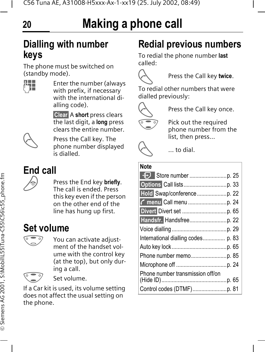 Making a phone call20C56 Tuna AE, A31008-H5xxx-Ax-1-xx19 (25. July 2002, 08:49)&copy; Siemens AG 2001, S:\Mobil\L55\Tuna-C55\C56\c55_phone.fmMaking a phone call Dialling with number keysThe phone must be switched on (standby mode). JEnter the number (always with prefix, if necessary with the international di-alling code).&sect;Clear&sect; A short press clears the last digit, a long press clears the entire number. APress the Call key. The phone number displayed is dialled.End call BPress the End key briefly. The call is ended. Press this key even if the person on the other end of the line has hung up first.Set volume EYou can activate adjust-ment of the handset vol-ume with the control key (at the top), but only dur-ing a call. GSet volume.If a Car kit is used, its volume setting does not affect the usual setting on the phone.Redial previous numbersTo redial the phone number last called: APress the Call key twice.To redial other numbers that were dialled previously: APress the Call key once. GPick out the required phone number from the list, then press... A... to dial.Note  Store number .........................p. 25&sect;Options&sect; Call lists.............................p. 33&sect;Hold&sect; Swap/conference....................p. 22 y menu&sect; Call menu..........................p. 24&sect;Divert&sect; Divert set ..............................p. 65&sect;Handsfr.&sect; Handsfree.........................p. 22Voice dialling.....................................p. 29International dialling codes............... p. 83Auto key lock.....................................p. 65Phone number memo........................p. 85Microphone off ..................................p. 24Phone number transmission off/on (Hide ID)............................................p. 65Control codes (DTMF).......................p. 81