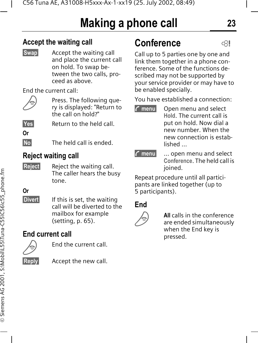 Making a phone call 23C56 Tuna AE, A31008-H5xxx-Ax-1-xx19 (25. July 2002, 08:49)&copy; Siemens AG 2001, S:\Mobil\L55\Tuna-C55\C56\c55_phone.fmAccept the waiting call&sect;Swap&sect; Accept the waiting call and place the current call on hold. To swap be-tween the two calls, pro-ceed as above.End the current call: BPress. The following que-ry is displayed: "Return to the call on hold?"&sect;Yes&sect; Return to the held call.Or&sect;No&sect; The held call is ended.Reject waiting call&sect;Reject&sect; Reject the waiting call. The caller hears the busy tone.Or&sect;Divert&sect; If this is set, the waiting call will be diverted to the mailbox for example (setting, p. 65).End current call BEnd the current call.&sect;Reply&sect; Accept the new call.ConferenceCall up to 5 parties one by one and link them together in a phone con-ference. Some of the functions de-scribed may not be supported by your service provider or may have to be enabled specially.You have established a connection:  y menu&sect; Open menu and select Hold. The current call is put on hold. Now dial a new number. When the new connection is estab-lished ... y menu&sect; ... open menu and select Conference. The held call is joined.Repeat procedure until all partici-pants are linked together (up to 5participants).End BAll calls in the conference are ended simultaneously when the End key is pressed. L