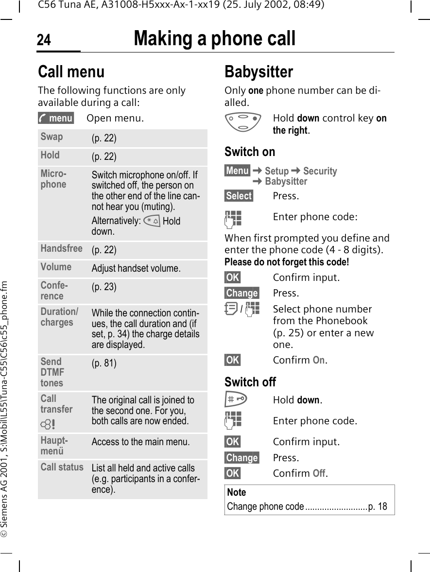 Making a phone call24C56 Tuna AE, A31008-H5xxx-Ax-1-xx19 (25. July 2002, 08:49)&copy; Siemens AG 2001, S:\Mobil\L55\Tuna-C55\C56\c55_phone.fmCall menuThe following functions are only available during a call: y menu&sect; Open menu. BabysitterOnly one phone number can be di-alled.  DHold down control key on the right. Switch on&sect;Menu&sect; KSetup KSecurity KBabysitter&sect;Select&sect; Press. JEnter phone code:When first prompted you define and enter the phone code (4 - 8 digits).Please do not forget this code! &sect;OK&sect; Confirm input.&sect;Change&sect; Press. Q /  JSelect phone number from the Phonebook (p. 25) or enter a new one. &sect;OK&sect; Confirm On.Switch off #Hold down. JEnter phone code.&sect;OK&sect; Confirm input.&sect;Change&sect; Press.&sect;OK&sect; Confirm Off.Swap (p. 22)Hold (p. 22)Micro-phone Switch microphone on/off. If switched off, the person on the other end of the line can-not hear you (muting). Alternatively:  * Hold down.Handsfree (p. 22)Volume Adjust handset volume.Confe-rence (p. 23)Duration/charges While the connection contin-ues, the call duration and (if set, p. 34) the charge details are displayed.Send DTMF tones(p. 81)Call transfer The original call is joined to the second one. For you, both calls are now ended.Haupt-men&uuml; Access to the main menu.Call status List all held and active calls (e.g. participants in a confer-ence).LNoteChange phone code..........................p. 18