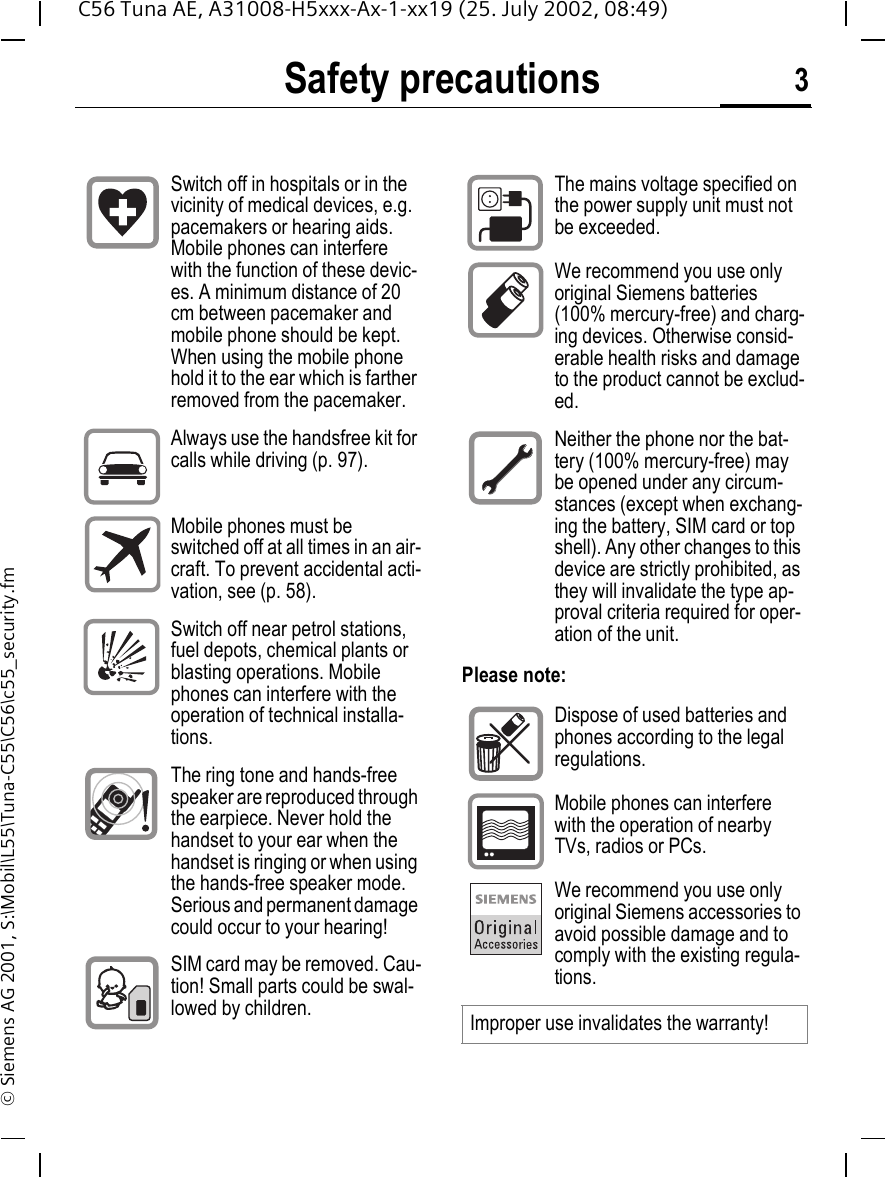 Safety precautions 3C56 Tuna AE, A31008-H5xxx-Ax-1-xx19 (25. July 2002, 08:49)&copy; Siemens AG 2001, S:\Mobil\L55\Tuna-C55\C56\c55_security.fmSafety precautionsPlease note:Switch off in hospitals or in the vicinity of medical devices, e.g. pacemakers or hearing aids. Mobile phones can interfere with the function of these devic-es. A minimum distance of 20 cm between pacemaker and mobile phone should be kept. When using the mobile phone hold it to the ear which is farther removed from the pacemaker.Always use the handsfree kit for calls while driving (p. 97).Mobile phones must be switched off at all times in an air-craft. To prevent accidental acti-vation, see (p. 58).Switch off near petrol stations, fuel depots, chemical plants or blasting operations. Mobile phones can interfere with the operation of technical installa-tions.The ring tone and hands-free speaker are reproduced through the earpiece. Never hold the handset to your ear when the handset is ringing or when using the hands-free speaker mode. Serious and permanent damage could occur to your hearing!SIM card may be removed. Cau-tion! Small parts could be swal-lowed by children.The mains voltage specified on the power supply unit must not be exceeded.We recommend you use only original Siemens batteries (100% mercury-free) and charg-ing devices. Otherwise consid-erable health risks and damage to the product cannot be exclud-ed.Neither the phone nor the bat-tery (100% mercury-free) may be opened under any circum-stances (except when exchang-ing the battery, SIM card or top shell). Any other changes to this device are strictly prohibited, as they will invalidate the type ap-proval criteria required for oper-ation of the unit.Dispose of used batteries and phones according to the legal regulations.Mobile phones can interfere with the operation of nearby TVs, radios or PCs.We recommend you use only original Siemens accessories to avoid possible damage and to comply with the existing regula-tions.Improper use invalidates the warranty!
