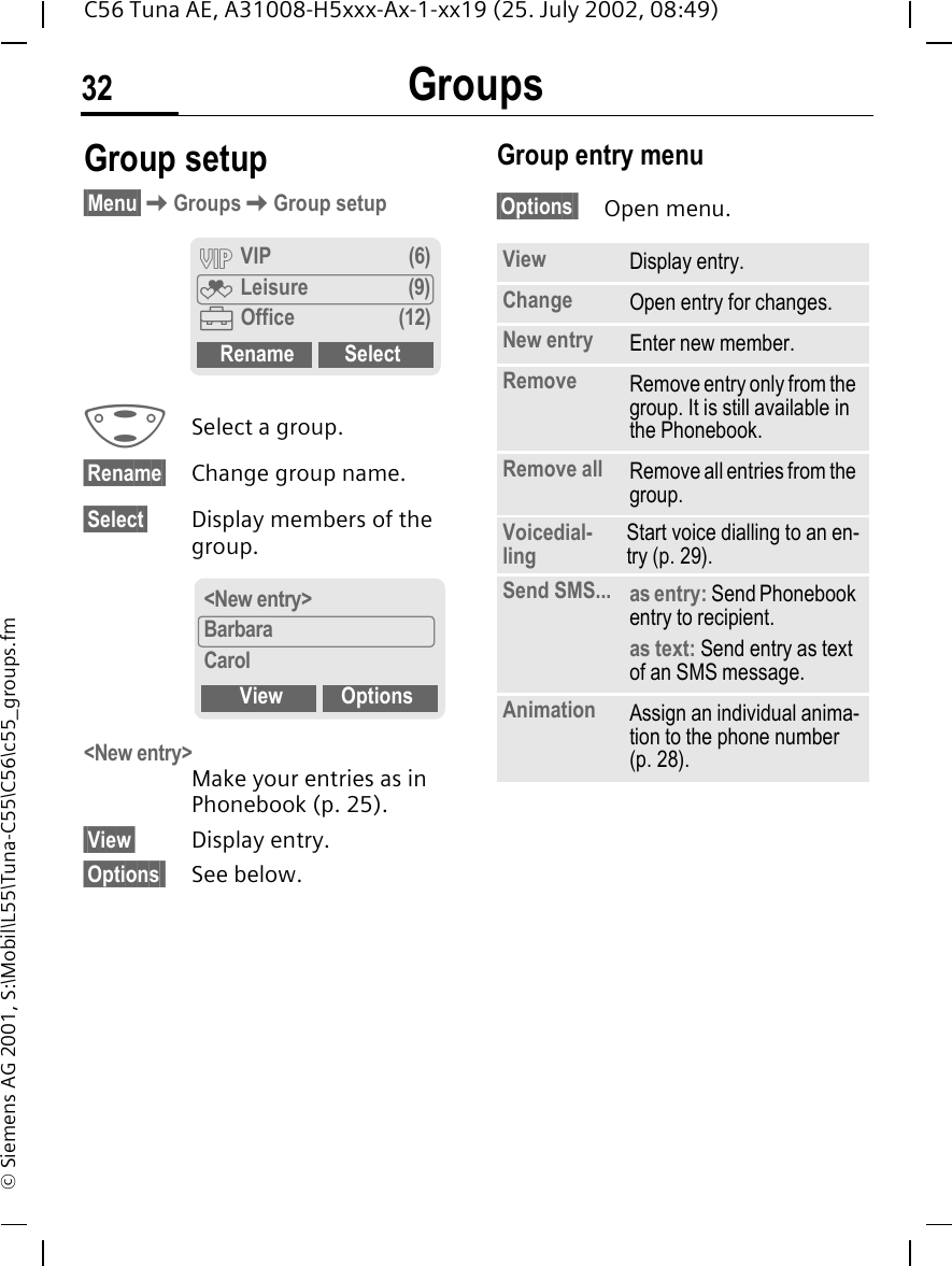 Groups32C56 Tuna AE, A31008-H5xxx-Ax-1-xx19 (25. July 2002, 08:49)&copy; Siemens AG 2001, S:\Mobil\L55\Tuna-C55\C56\c55_groups.fmGroup setup&sect;Menu&sect; KGroups KGroup setup  GSelect a group.&sect;Rename&sect; Change group name.&sect;Select&sect; Display members of the group.<New entry> Make your entries as in Phonebook (p. 25).&sect;View&sect; Display entry.&sect;Options  See below.Group entry menu &sect;Options  Open menu.&Aring; VIP (6)&Atilde; Leisure (9)&Auml;Office (12)Rename Select<New entry>BarbaraCarolView OptionsView Display entry.Change Open entry for changes.New entry Enter new member.Remove Remove entry only from the group. It is still available in the Phonebook.Remove all Remove all entries from the group.Voicedial-ling Start voice dialling to an en-try (p. 29).Send SMS... as entry: Send Phonebook entry to recipient.as text: Send entry as text of an SMS message.Animation Assign an individual anima-tion to the phone number (p. 28).