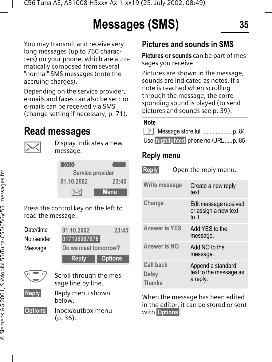 Messages (SMS) 35C56 Tuna AE, A31008-H5xxx-Ax-1-xx19 (25. July 2002, 08:49)&copy; Siemens AG 2001, S:\Mobil\L55\Tuna-C55\C56\c55_messages.fmMessages (SMS)You may transmit and receive very long messages (up to 760 charac-ters) on your phone, which are auto-matically composed from several "normal" SMS messages (note the accruing charges).Depending on the service provider, e-mails and faxes can also be sent or e-mails can be received via SMS (change setting if necessary, p. 71).Read messages  ] Display indicates a new message. Press the control key on the left to read the message. GScroll through the mes-sage line by line.&sect;Reply&sect; Reply menu shown below.&sect;Options&sect; Inbox/outbox menu (p. 36).Pictures and sounds in SMSPictures or sounds can be part of mes-sages you receive. Pictures are shown in the message, sounds are indicated as notes. If a note is reached when scrolling through the message, the corre-sponding sound is played (to send pictures and sounds see p. 39). Reply menu &sect;Reply&sect; Open the reply menu.When the message has been edited in the editor, it can be stored or sent with &sect;Options&sect;._ gService provider01.10.2002 23:45]MenuDate/timeNo./senderMessage01.10.2002 23:45017198987676 Do we meet tomorrow?Reply OptionsNote T Message store full....................p. 84Use &sect;highlighted&sect; phone no./URL .....p. 85Write message Create a new reply text.Change Edit message received or assign a new text to it.Answer is YES Add YES to the message.Answer is NO Add NO to the message.Call backDelayThanksAppend a standard text to the message as a reply.