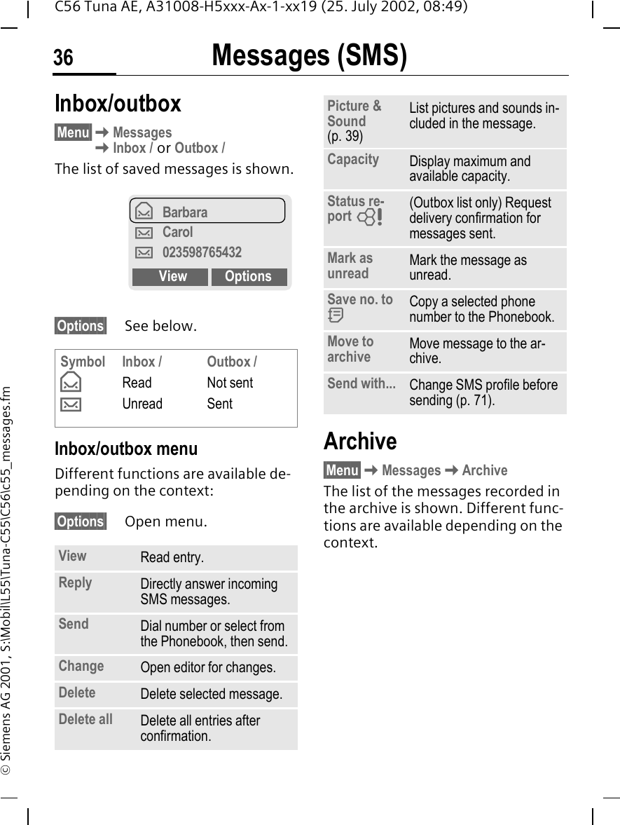 Messages (SMS)36C56 Tuna AE, A31008-H5xxx-Ax-1-xx19 (25. July 2002, 08:49)&copy; Siemens AG 2001, S:\Mobil\L55\Tuna-C55\C56\c55_messages.fmInbox/outbox &sect;Menu&sect; KMessages KInbox / or Outbox /The list of saved messages is shown.&sect;Options&sect; See below.Inbox/outbox menuDifferent functions are available de-pending on the context:&sect;Options&sect; Open menu.Archive&sect;Menu&sect; KMessages KArchiveThe list of the messages recorded in the archive is shown. Different func-tions are available depending on the context.Symbol &fnof; &hellip;Inbox /ReadUnreadOutbox /Not sentSentView Read entry.Reply Directly answer incoming SMS messages.Send Dial number or select from the Phonebook, then send.Change Open editor for changes.Delete Delete selected message.Delete all Delete all entries after confirmation.&fnof;Barbara&hellip;Carol&hellip;023598765432View OptionsPicture &amp; Sound (p. 39)List pictures and sounds in-cluded in the message.Capacity Display maximum and available capacity.Status re-port  L(Outbox list only) Request delivery confirmation for messages sent. Mark as unread Mark the message as unread.Save no. to  dCopy a selected phone number to the Phonebook.Move to archive Move message to the ar-chive.Send with... Change SMS profile before sending (p. 71).
