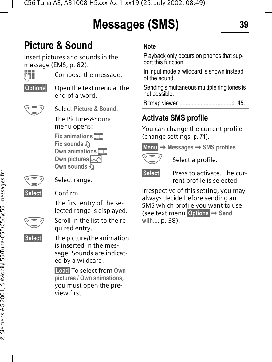 Messages (SMS) 39C56 Tuna AE, A31008-H5xxx-Ax-1-xx19 (25. July 2002, 08:49)&copy; Siemens AG 2001, S:\Mobil\L55\Tuna-C55\C56\c55_messages.fmPicture &amp; Sound Insert pictures and sounds in the message (EMS, p. 82). JCompose the message.&sect;Options&sect; Open the text menu at the end of a word. GSelect Picture &amp; Sound. The Pictures&amp;Sound menu opens:Fix animations  Fix sounds  &ndash;Own animations    Own pictures  &mdash;Own sounds  &ndash; G Select range.&sect;Select&sect; Confirm.The first entry of the se-lected range is displayed. GScroll in the list to the re-quired entry.&sect;Select&sect; The picture/the animation is inserted in the mes-sage. Sounds are indicat-ed by a wildcard.&sect;Load&sect; To select from Own pictures / Own animations, you must open the pre-view first. Activate SMS profile You can change the current profile (change settings, p. 71).&sect;Menu&sect; KMessages KSMS profiles GSelect a profile.&sect;Select&sect; Press to activate. The cur-rent profile is selected.Irrespective of this setting, you may always decide before sending an SMS which profile you want to use (see text menu &sect;Options&sect; KSend with..., p. 38).NotePlayback only occurs on phones that sup-port this function. In input mode a wildcard is shown instead of the sound.Sending simultaneous multiple ring tones is not possible.Bitmap viewer ..................................p. 45.