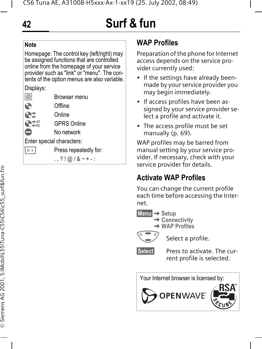 Surf &amp; fun42C56 Tuna AE, A31008-H5xxx-Ax-1-xx19 (25. July 2002, 08:49)&copy; Siemens AG 2001, S:\Mobil\L55\Tuna-C55\C56\c55_surf&amp;fun.fmWAP Profiles Preparation of the phone for Internet access depends on the service pro-vider currently used:&bull; If the settings have already been-made by your service provider you may begin immediately.&bull; If access profiles have been as-signed by your service provider se-lect a profile and activate it.&bull; The access profile must be set manually (p. 69).WAP profiles may be barred from manual setting by your service pro-vider. If necessary, check with your service provider for details. Activate WAP ProfilesYou can change the current profile each time before accessing the Inter-net.&sect;Menu&sect; KSetup KConnectivity KWAP Profiles GSelect a profile.&sect;Select&sect; Press to activate. The cur-rent profile is selected.NoteHomepage: The control key (left/right) may be assigned functions that are controlled online from the homepage of your service provider such as "link" or "menu". The con-tents of the option menus are also variable.Displays: &Iacute;Browser menu &Eacute;Offline &Ecirc;Online &Euml;GPRS Online &Igrave;No networkEnter special characters: 0Press repeatedly for:. , ? ! @ / &amp; ~ + - :Your Internet browser is licensed by: 
