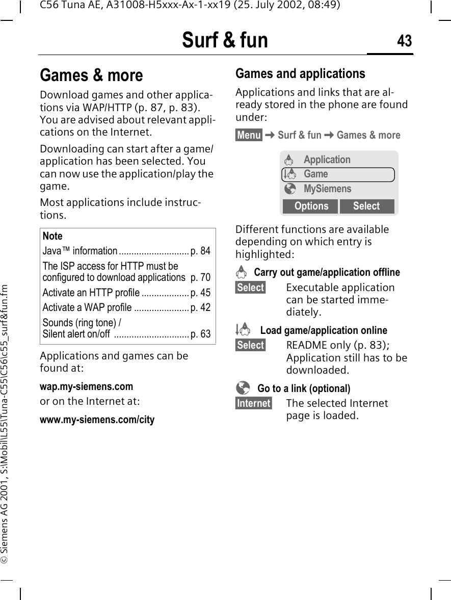 Surf &amp; fun 43C56 Tuna AE, A31008-H5xxx-Ax-1-xx19 (25. July 2002, 08:49)&copy; Siemens AG 2001, S:\Mobil\L55\Tuna-C55\C56\c55_surf&amp;fun.fmGames &amp; moreDownload games and other applica-tions via WAP/HTTP (p. 87, p. 83). You are advised about relevant appli-cations on the Internet. Downloading can start after a game/ application has been selected. You can now use the application/play the game. Most applications include instruc-tions. Applications and games can be found at: wap.my-siemens.comor on the Internet at:www.my-siemens.com/city Games and applicationsApplications and links that are al-ready stored in the phone are found under:&sect;Menu&sect; KSurf &amp; fun KGames &amp; moreDifferent functions are available depending on which entry is highlighted: &brvbar;  Carry out game/application offline&sect;Select&sect; Executable application can be started imme-diately. &sect; Load game/application online&sect;Select&sect; README only (p. 83); Application still has to be downloaded. &Eacute;  Go to a link (optional)&sect;Internet&sect; The selected Internet page is loaded.NoteJava&trade; information............................p. 84The ISP access for HTTP must be configured to download applications  p. 70Activate an HTTP profile ...................p. 45Activate a WAP profile ......................p. 42Sounds (ring tone) / Silent alert on/off  ..............................p. 63&brvbar;Application&sect;Game&Eacute;MySiemensOptions Select