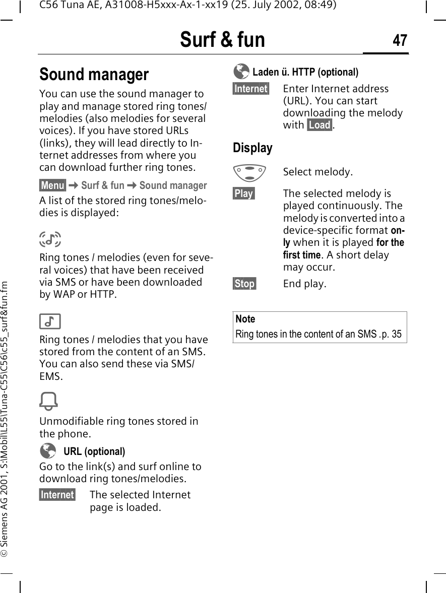 Surf &amp; fun 47C56 Tuna AE, A31008-H5xxx-Ax-1-xx19 (25. July 2002, 08:49)&copy; Siemens AG 2001, S:\Mobil\L55\Tuna-C55\C56\c55_surf&amp;fun.fmSound managerYou can use the sound manager to play and manage stored ring tones/melodies (also melodies for several voices). If you have stored URLs (links), they will lead directly to In-ternet addresses from where you can download further ring tones.&sect;Menu&sect; KSurf &amp; fun KSound managerA list of the stored ring tones/melo-dies is displayed: %Ring tones / melodies (even for seve-ral voices) that have been received via SMS or have been downloaded by WAP or HTTP. $Ring tones / melodies that you have stored from the content of an SMS. You can also send these via SMS/EMS. iUnmodifiable ring tones stored in the phone. &Eacute;  URL (optional)Go to the link(s) and surf online to download ring tones/melodies.&sect;Internet&sect; The selected Internet page is loaded. &Eacute; Laden &uuml;. HTTP (optional)&sect;Internet&sect; Enter Internet address (URL). You can start downloading the melody with &sect;Load&sect;.Display GSelect melody.&sect;Play&sect; The selected melody is played continuously. The melody is converted into a device-specific format on-ly when it is played for the first time. A short delay may occur.&sect;Stop&sect; End play.NoteRing tones in the content of an SMS .p. 35