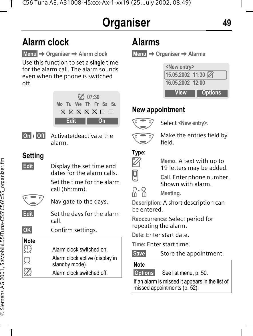 Organiser 49C56 Tuna AE, A31008-H5xxx-Ax-1-xx19 (25. July 2002, 08:49)&copy; Siemens AG 2001, S:\Mobil\L55\Tuna-C55\C56\c55_organizer.fmOrganiser Alarm clock&sect;Menu&sect; KOrganiser KAlarm clockUse this function to set a single time for the alarm call. The alarm sounds even when the phone is switched off. &sect;On&sect; / &sect;Off&sect; Activate/deactivate the alarm.Setting&sect;Edit&sect; Display the set time and dates for the alarm calls.Set the time for the alarm call (hh:mm). GNavigate to the days.&sect;Edit&sect; Set the days for the alarm call.&sect;OK&sect; Confirm settings. Alarms&sect;Menu&sect; KOrganiser KAlarmsNew appointment  GSelect <New entry>. GMake the entries field by field. Type: uMemo. A text with up to 19 letters may be added. vCall. Enter phone number. Shown with alarm. wMeeting.Description: A short description can be entered.Reoccurrence: Select period for repeating the alarm.Date: Enter start date.Time: Enter start time.&sect;Save&sect; Store the appointment.Note yAlarm clock switched on.  yAlarm clock active (display in standby mode). zAlarm clock switched off.z  07:30Mo  Tu  We  Th  Fr  Sa  SuEdit OnNote&sect;Options&sect; See list menu, p. 50.If an alarm is missed it appears in the list of missed appointments (p. 52).<New entry>15.05.2002 11:30  u16.05.2002 12:00 View Options