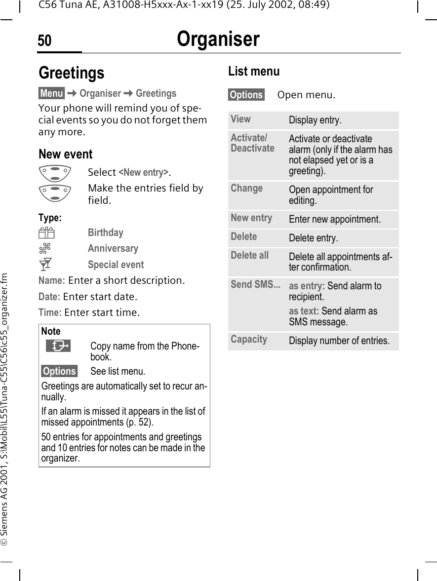 Organiser50C56 Tuna AE, A31008-H5xxx-Ax-1-xx19 (25. July 2002, 08:49)&copy; Siemens AG 2001, S:\Mobil\L55\Tuna-C55\C56\c55_organizer.fmGreetings &sect;Menu&sect; KOrganiser KGreetingsYour phone will remind you of spe-cial events so you do not forget them any more. New event  GSelect <New entry>. GMake the entries field by field. Type: {Birthday |Anniversary tSpecial eventName: Enter a short description.Date: Enter start date.Time: Enter start time. List menu&sect;Options&sect; Open menu.Note   &middot;Copy name from the Phone-book.&sect;Options&sect; See list menu.Greetings are automatically set to recur an-nually.If an alarm is missed it appears in the list of missed appointments (p. 52).50 entries for appointments and greetings and 10 entries for notes can be made in the organizer.View Display entry.Activate/Deactivate Activate or deactivate alarm (only if the alarm has not elapsed yet or is a greeting).Change Open appointment for editing.New entry Enter new appointment.Delete Delete entry.Delete all Delete all appointments af-ter confirmation.Send SMS... as entry: Send alarm to recipient.as text: Send alarm as SMS message.Capacity Display number of entries.