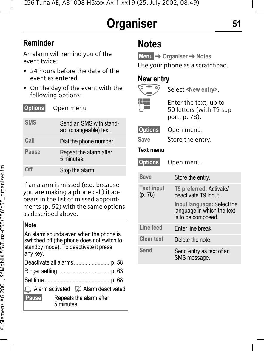 Organiser 51C56 Tuna AE, A31008-H5xxx-Ax-1-xx19 (25. July 2002, 08:49)&copy; Siemens AG 2001, S:\Mobil\L55\Tuna-C55\C56\c55_organizer.fmReminderAn alarm will remind you of the event twice:&bull; 24 hours before the date of the event as entered. &bull; On the day of the event with the following options:&sect;Options&sect; Open menuIf an alarm is missed (e.g. because you are making a phone call) it ap-pears in the list of missed appoint-ments (p. 52) with the same options as described above. Notes&sect;Menu&sect; KOrganiser KNotesUse your phone as a scratchpad. New entry GSelect <New entry>.  JEnter the text, up to 50 letters (with T9 sup-port, p. 78).&sect;Options&sect; Open menu.Save Store the entry.Text menu&sect;Options&sect; Open menu.SMS Send an SMS with stand-ard (changeable) text.Call Dial the phone number.Pause Repeat the alarm after 5 minutes.Off Stop the alarm.NoteAn alarm sounds even when the phone is switched off (the phone does not switch to standby mode). To deactivate it press any key.Deactivate all alarms.........................p. 58Ringer setting ...................................p. 63Set time.............................................p. 68 iAlarm activated   j  Alarm deactivated.&sect;Pause&sect; Repeats the alarm after 5 minutes.Save Store the entry.Text input (p. 78) T9 preferred: Activate/deactivate T9 input.Input language: Select the language in which the text is to be composed.Line feed Enter line break.Clear text Delete the note.Send Send entry as text of an SMS message.