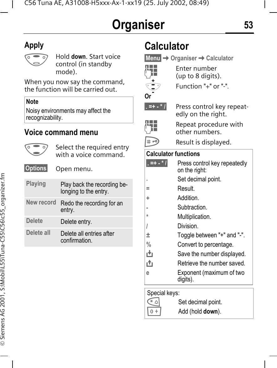 Organiser 53C56 Tuna AE, A31008-H5xxx-Ax-1-xx19 (25. July 2002, 08:49)&copy; Siemens AG 2001, S:\Mobil\L55\Tuna-C55\C56\c55_organizer.fmApply EHold down. Start voice control (in standby mode).When you now say the command, the function will be carried out.Voice command menu GSelect the required entry with a voice command.&sect;Options&sect; Open menu.Calculator&sect;Menu&sect; KOrganiser KCalculator JEnter number (up to 8 digits). Function "+" or "-".Or&sect;. =+ - * /&sect; Press control key repeat-edly on the right. JRepeat procedure with other numbers. #Result is displayed. NoteNoisy environments may affect the recognizability.Playing Play back the recording be-longing to the entry.New record Redo the recording for an entry.Delete Delete entry.Delete all Delete all entries after confirmation.Calculator functions&sect;. =+ - * /&sect; Press control key repeatedly on the right:.Set decimal point.=Result.+Addition.-Subtraction.*Multiplication./Division.&plusmn;  Toggle between "+" and "-".%Convert to percentage. &Iuml;Save the number displayed. &ETH;Retrieve the number saved.eExponent (maximum of two digits).Special keys: *Set decimal point. 0Add (hold down).
