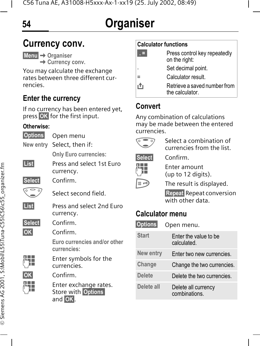 Organiser54C56 Tuna AE, A31008-H5xxx-Ax-1-xx19 (25. July 2002, 08:49)&copy; Siemens AG 2001, S:\Mobil\L55\Tuna-C55\C56\c55_organizer.fmCurrency conv.&sect;Menu&sect; KOrganiser KCurrency conv.You may calculate the exchange rates between three different cur-rencies.Enter the currencyIf no currency has been entered yet, press &sect;OK&sect; for the first input.Otherwise:&sect;Options&sect; Open menuNew entry  Select, then if:Only Euro currencies:&sect;List&sect; Press and select 1st Euro currency.&sect;Select&sect; Confirm. FSelect second field.&sect;List&sect; Press and select 2nd Euro currency.&sect;Select&sect; Confirm.&sect;OK&sect; Confirm.Euro currencies and/or other currencies:  JEnter symbols for the currencies.&sect;OK&sect; Confirm. JEnter exchange rates. Store with &sect;Options and &sect;OK&sect;.ConvertAny combination of calculations may be made between the entered currencies. GSelect a combination of currencies from the list.&sect;Select&sect; Confirm. JEnter amount (up to 12 digits). #The result is displayed.&sect;Repeat&sect; Repeat conversion with other data.Calculator menu&sect;Options&sect; Open menu. Calculator functions&sect;&sect;. =&sect;&sect; Press control key repeatedly on the right:.Set decimal point.=Calculator result. &ETH;Retrieve a saved number from the calculator.Start Enter the value to be calculated.New entry Enter two new currencies.Change Change the two currencies.Delete Delete the two currencies.Delete all Delete all currency combinations.