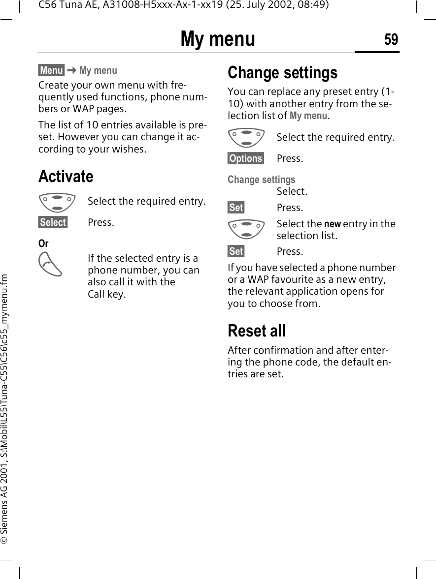 My menu 59C56 Tuna AE, A31008-H5xxx-Ax-1-xx19 (25. July 2002, 08:49)&copy; Siemens AG 2001, S:\Mobil\L55\Tuna-C55\C56\c55_mymenu.fmMy menu &sect;Menu&sect; KMy menuCreate your own menu with fre-quently used functions, phone num-bers or WAP pages. The list of 10 entries available is pre-set. However you can change it ac-cording to your wishes.Activate GSelect the required entry.&sect;Select&sect; Press.Or AIf the selected entry is a phone number, you can also call it with the Call key.Change settingsYou can replace any preset entry (1-10) with another entry from the se-lection list of My menu. GSelect the required entry.&sect;Options&sect; Press.Change settingsSelect.&sect;Set&sect; Press. GSelect the new entry in the selection list.&sect;Set&sect; Press.If you have selected a phone number or a WAP favourite as a new entry, the relevant application opens for you to choose from.Reset allAfter confirmation and after enter-ing the phone code, the default en-tries are set.