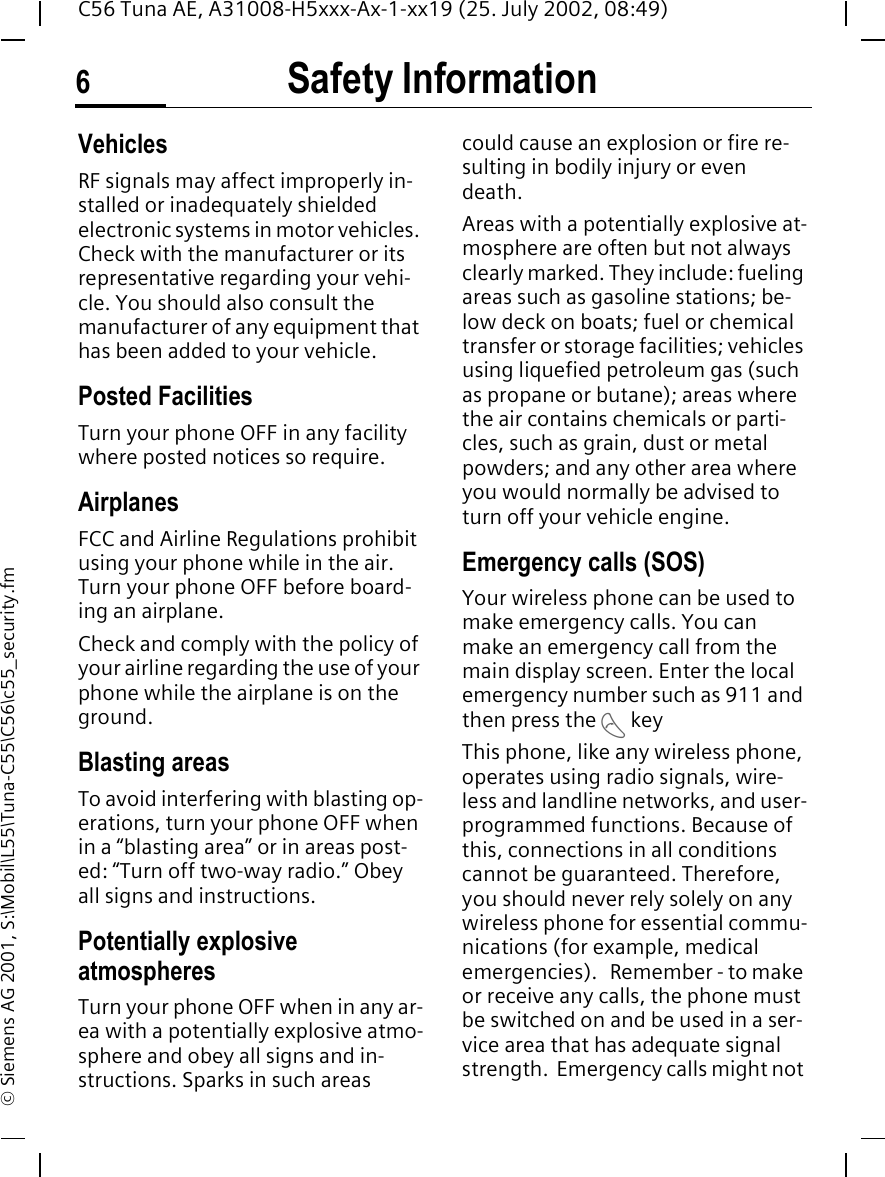 Safety Information6C56 Tuna AE, A31008-H5xxx-Ax-1-xx19 (25. July 2002, 08:49)&copy; Siemens AG 2001, S:\Mobil\L55\Tuna-C55\C56\c55_security.fmVehiclesRF signals may affect improperly in-stalled or inadequately shielded electronic systems in motor vehicles. Check with the manufacturer or its representative regarding your vehi-cle. You should also consult the manufacturer of any equipment that has been added to your vehicle.Posted FacilitiesTurn your phone OFF in any facility where posted notices so require.AirplanesFCC and Airline Regulations prohibit using your phone while in the air. Turn your phone OFF before board-ing an airplane.Check and comply with the policy of your airline regarding the use of your phone while the airplane is on the ground.Blasting areasTo avoid interfering with blasting op-erations, turn your phone OFF when in a &ldquo;blasting area&rdquo; or in areas post-ed: &ldquo;Turn off two-way radio.&rdquo; Obey all signs and instructions.Potentially explosive atmospheresTurn your phone OFF when in any ar-ea with a potentially explosive atmo-sphere and obey all signs and in-structions. Sparks in such areas could cause an explosion or fire re-sulting in bodily injury or even death.Areas with a potentially explosive at-mosphere are often but not always clearly marked. They include: fueling areas such as gasoline stations; be-low deck on boats; fuel or chemical transfer or storage facilities; vehicles using liquefied petroleum gas (such as propane or butane); areas where the air contains chemicals or parti-cles, such as grain, dust or metal powders; and any other area where you would normally be advised to turn off your vehicle engine.Emergency calls (SOS)Your wireless phone can be used to make emergency calls. You can make an emergency call from the main display screen. Enter the local emergency number such as 911 and then press the  A keyThis phone, like any wireless phone, operates using radio signals, wire-less and landline networks, and user-programmed functions. Because of this, connections in all conditions cannot be guaranteed. Therefore, you should never rely solely on any wireless phone for essential commu-nications (for example, medical emergencies).   Remember - to make or receive any calls, the phone must be switched on and be used in a ser-vice area that has adequate signal strength.  Emergency calls might not 