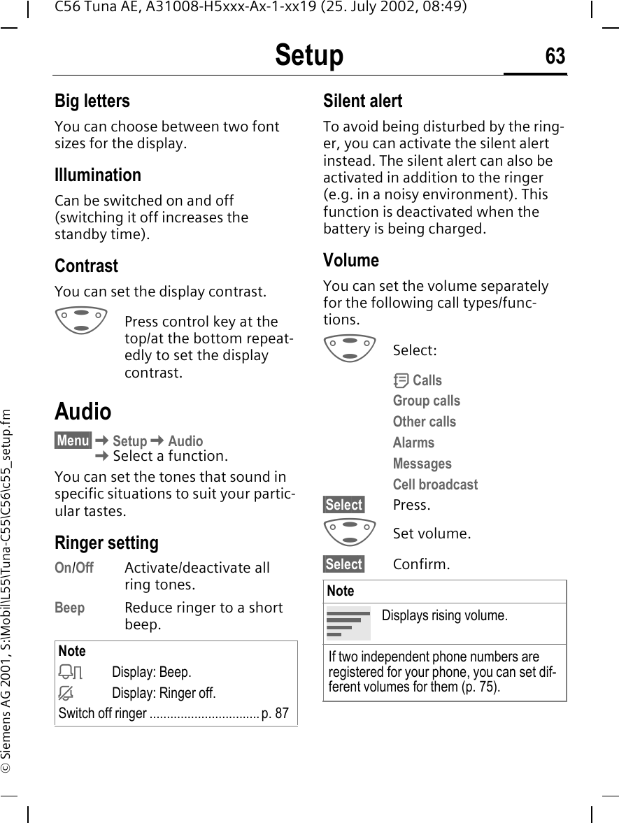 Setup 63C56 Tuna AE, A31008-H5xxx-Ax-1-xx19 (25. July 2002, 08:49)&copy; Siemens AG 2001, S:\Mobil\L55\Tuna-C55\C56\c55_setup.fmBig lettersYou can choose between two font sizes for the display.Illumination Can be switched on and off (switching it off increases the standby time).ContrastYou can set the display contrast.  GPress control key at the top/at the bottom repeat-edly to set the display contrast.Audio&sect;Menu&sect; KSetup KAudio KSelect a function.You can set the tones that sound in specific situations to suit your partic-ular tastes.Ringer setting On/Off Activate/deactivate all ring tones. Beep Reduce ringer to a short beep.Silent alertTo avoid being disturbed by the ring-er, you can activate the silent alert instead. The silent alert can also be activated in addition to the ringer (e.g. in a noisy environment). This function is deactivated when the battery is being charged.VolumeYou can set the volume separately for the following call types/func-tions. GSelect: d CallsGroup callsOther callsAlarmsMessagesCell broadcast&sect;Select&sect; Press. GSet volume.&sect;Select&sect; Confirm.Note kDisplay: Beep. jDisplay: Ringer off.Switch off ringer ................................p. 87NoteDisplays rising volume.If two independent phone numbers are registered for your phone, you can set dif-ferent volumes for them (p. 75).