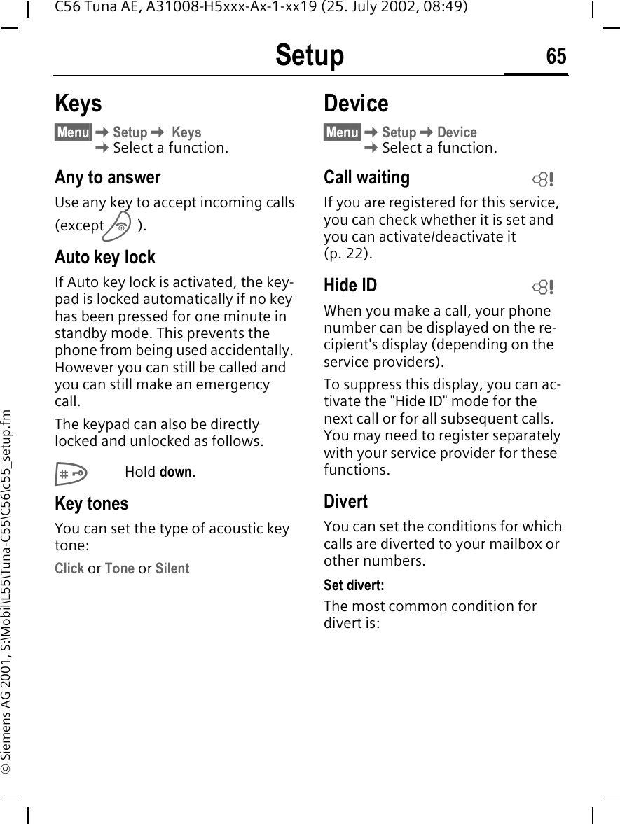Setup 65C56 Tuna AE, A31008-H5xxx-Ax-1-xx19 (25. July 2002, 08:49)&copy; Siemens AG 2001, S:\Mobil\L55\Tuna-C55\C56\c55_setup.fmKeys&sect;Menu&sect; KSetup K Keys  KSelect a function.Any to answerUse any key to accept incoming calls(except  B).Auto key lockIf Auto key lock is activated, the key-pad is locked automatically if no key has been pressed for one minute in standby mode. This prevents the phone from being used accidentally. However you can still be called and you can still make an emergency call.The keypad can also be directly locked and unlocked as follows. #Hold down.Key tonesYou can set the type of acoustic key tone:Click or Tone or SilentDevice&sect;Menu&sect; KSetup KDevice  KSelect a function.Call waiting If you are registered for this service, you can check whether it is set and you can activate/deactivate it (p. 22).Hide ID When you make a call, your phone number can be displayed on the re-cipient's display (depending on the service providers).To suppress this display, you can ac-tivate the "Hide ID" mode for the next call or for all subsequent calls. You may need to register separately with your service provider for these functions.DivertYou can set the conditions for which calls are diverted to your mailbox or other numbers.Set divert:The most common condition for divert is:LL