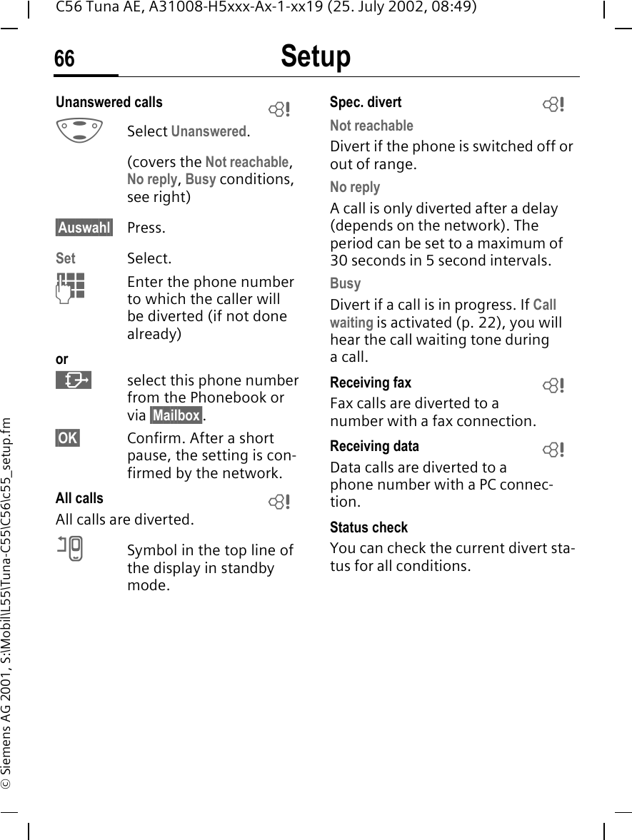 Setup66C56 Tuna AE, A31008-H5xxx-Ax-1-xx19 (25. July 2002, 08:49)&copy; Siemens AG 2001, S:\Mobil\L55\Tuna-C55\C56\c55_setup.fmUnanswered calls  GSelect Unanswered.(covers the Not reachable, No reply, Busy conditions, see right)&sect;Auswahl&sect; Press.Set Select. JEnter the phone number to which the caller will be diverted (if not done already)or &middot;select this phone number from the Phonebook or via &sect;Mailbox&sect;.&sect;OK&sect; Confirm. After a short pause, the setting is con-firmed by the network.All calls All calls are diverted. nSymbol in the top line of the display in standby mode.Spec. divert Not reachableDivert if the phone is switched off or out of range.No replyA call is only diverted after a delay (depends on the network). The period can be set to a maximum of 30 seconds in 5 second intervals.BusyDivert if a call is in progress. If Call waiting is activated (p. 22), you will hear the call waiting tone during acall.Receiving fax Fax calls are diverted to a number with a fax connection.Receiving data Data calls are diverted to a phone number with a PC connec-tion. Status checkYou can check the current divert sta-tus for all conditions.LLLLL