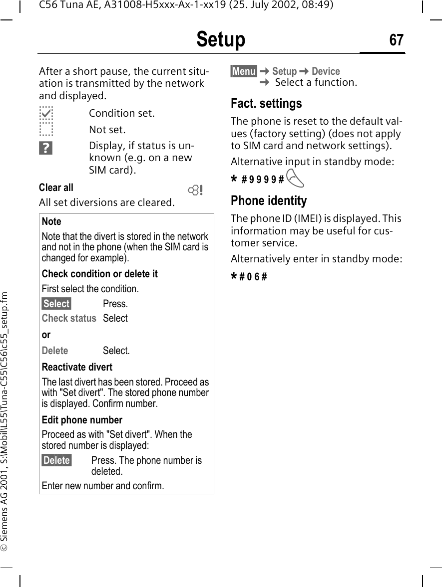 Setup 67C56 Tuna AE, A31008-H5xxx-Ax-1-xx19 (25. July 2002, 08:49)&copy; Siemens AG 2001, S:\Mobil\L55\Tuna-C55\C56\c55_setup.fmAfter a short pause, the current situ-ation is transmitted by the network and displayed. pCondition set. oNot set. sDisplay, if status is un-known (e.g. on a new SIM card). Clear all All set diversions are cleared.&sect;Menu&sect; KSetup KDevice K Select a function.Fact. settingsThe phone is reset to the default val-ues (factory setting) (does not apply to SIM card and network settings).Alternative input in standby mode:* # 9 9 9 9 #  APhone identityThe phone ID (IMEI) is displayed. This information may be useful for cus-tomer service. Alternatively enter in standby mode:* # 0 6 #NoteNote that the divert is stored in the network and not in the phone (when the SIM card is changed for example).Check condition or delete itFirst select the condition.&sect;Select&sect; Press.Check status  SelectorDelete Select.Reactivate divertThe last divert has been stored. Proceed as with "Set divert". The stored phone number is displayed. Confirm number.Edit phone numberProceed as with "Set divert". When the stored number is displayed:&sect;Delete&sect; Press. The phone number is deleted.Enter new number and confirm.L