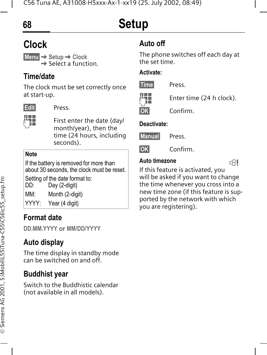 Setup68C56 Tuna AE, A31008-H5xxx-Ax-1-xx19 (25. July 2002, 08:49)&copy; Siemens AG 2001, S:\Mobil\L55\Tuna-C55\C56\c55_setup.fmClock&sect;Menu&sect; KSetup KClock KSelect a function.Time/dateThe clock must be set correctly once at start-up.&sect;Edit&sect; Press. JFirst enter the date (day/month/year), then the time (24 hours, including seconds).Format dateDD.MM.YYYY or MM/DD/YYYYAuto displayThe time display in standby mode can be switched on and off.Buddhist yearSwitch to the Buddhistic calendar (not available in all models). Auto offThe phone switches off each day at the set time.Activate:&sect;Time&sect; Press. JEnter time (24 h clock).&sect;OK&sect; Confirm.Deactivate:&sect;Manual&sect; Press.&sect;OK&sect; Confirm.Auto timezoneIf this feature is activated, you will be asked if you want to change the time whenever you cross into a new time zone (if this feature is sup-ported by the network with which you are registering).NoteIf the battery is removed for more than about 30 seconds, the clock must be reset.Setting of the date format to:DD:   Day (2-digit)MM: Month (2-digit)YYYY: Year (4 digit)L