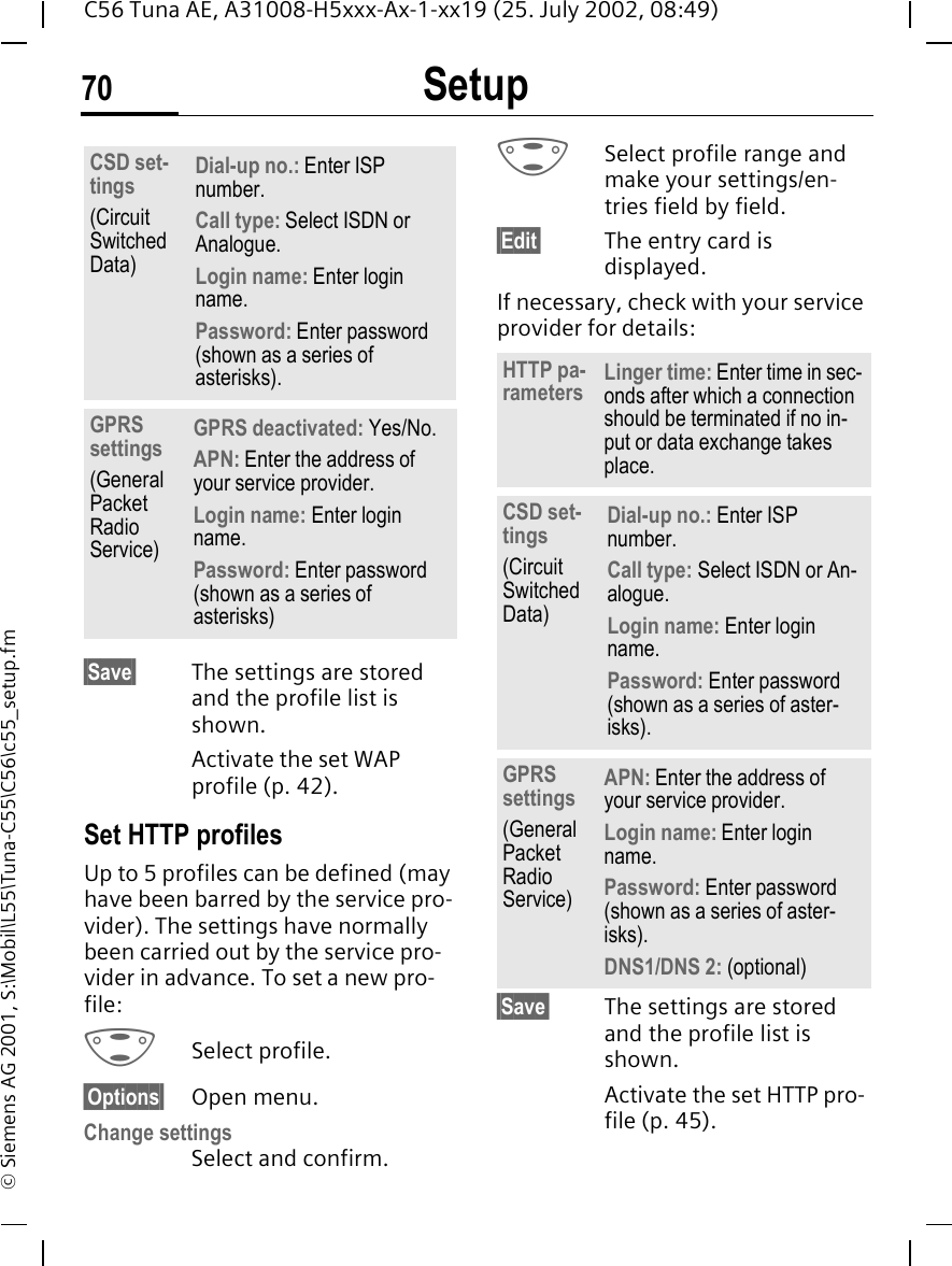 Setup70C56 Tuna AE, A31008-H5xxx-Ax-1-xx19 (25. July 2002, 08:49)&copy; Siemens AG 2001, S:\Mobil\L55\Tuna-C55\C56\c55_setup.fm&sect;Save&sect; The settings are stored and the profile list is shown. Activate the set WAP profile (p. 42).Set HTTP profiles Up to 5 profiles can be defined (may have been barred by the service pro-vider). The settings have normally been carried out by the service pro-vider in advance. To set a new pro-file: GSelect profile.&sect;Options&sect; Open menu.Change settings Select and confirm. GSelect profile range and make your settings/en-tries field by field.&sect;Edit&sect; The entry card is displayed.If necessary, check with your service provider for details: &sect;Save&sect; The settings are stored and the profile list is shown. Activate the set HTTP pro-file (p. 45).CSD set-tings(Circuit Switched Data)Dial-up no.: Enter ISP number.Call type: Select ISDN or Analogue.Login name: Enter login name.Password: Enter password (shown as a series of asterisks).GPRS settings(General Packet Radio Service)GPRS deactivated: Yes/No.APN: Enter the address of your service provider. Login name: Enter login name.Password: Enter password (shown as a series of asterisks)HTTP pa-rameters Linger time: Enter time in sec-onds after which a connection should be terminated if no in-put or data exchange takes place.CSD set-tings (Circuit Switched Data)Dial-up no.: Enter ISP number.Call type: Select ISDN or An-alogue.Login name: Enter login name.Password: Enter password (shown as a series of aster-isks).GPRS settings(General Packet Radio Service)APN: Enter the address of your service provider. Login name: Enter login name.Password: Enter password (shown as a series of aster-isks).DNS1/DNS 2: (optional)