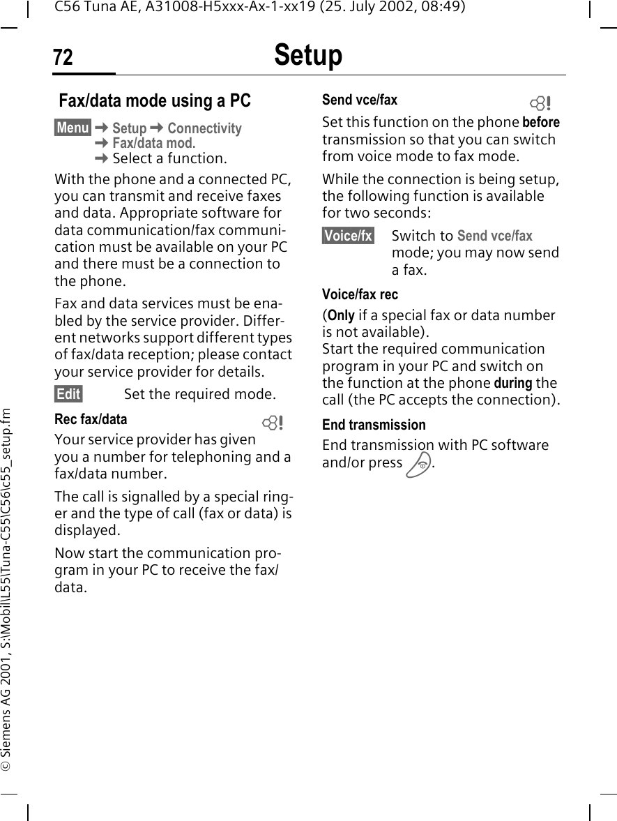 Setup72C56 Tuna AE, A31008-H5xxx-Ax-1-xx19 (25. July 2002, 08:49)&copy; Siemens AG 2001, S:\Mobil\L55\Tuna-C55\C56\c55_setup.fm Fax/data mode using a PC&sect;Menu&sect; KSetup KConnectivity KFax/data mod. KSelect a function.With the phone and a connected PC, you can transmit and receive faxes and data. Appropriate software for data communication/fax communi-cation must be available on your PC and there must be a connection to the phone. Fax and data services must be ena-bled by the service provider. Differ-ent networks support different types of fax/data reception; please contact your service provider for details.&sect;Edit&sect; Set the required mode.Rec fax/dataYour service provider has given you a number for telephoning and a fax/data number.The call is signalled by a special ring-er and the type of call (fax or data) is displayed.Now start the communication pro-gram in your PC to receive the fax/data.Send vce/faxSet this function on the phone before transmission so that you can switch from voice mode to fax mode.While the connection is being setup, the following function is available for two seconds:&sect;Voice/fx&sect; Switch to Send vce/fax mode; you may now send a fax.Voice/fax rec(Only if a special fax or data number is not available). Start the required communication program in your PC and switch on the function at the phone during the call (the PC accepts the connection).End transmissionEnd transmission with PC software and/or press  B.LL