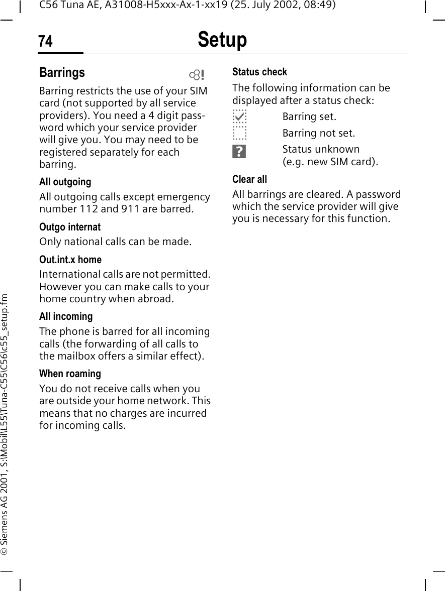 Setup74C56 Tuna AE, A31008-H5xxx-Ax-1-xx19 (25. July 2002, 08:49)&copy; Siemens AG 2001, S:\Mobil\L55\Tuna-C55\C56\c55_setup.fmBarringsBarring restricts the use of your SIM card (not supported by all service providers). You need a 4 digit pass-word which your service provider will give you. You may need to be registered separately for each barring.All outgoingAll outgoing calls except emergency number 112 and 911 are barred.Outgo internatOnly national calls can be made.Out.int.x homeInternational calls are not permitted. However you can make calls to your home country when abroad.All incomingThe phone is barred for all incoming calls (the forwarding of all calls to the mailbox offers a similar effect).When roamingYou do not receive calls when you are outside your home network. This means that no charges are incurred for incoming calls.Status checkThe following information can be displayed after a status check: pBarring set. oBarring not set. sStatus unknown (e.g. new SIM card).Clear allAll barrings are cleared. A password which the service provider will give you is necessary for this function.L