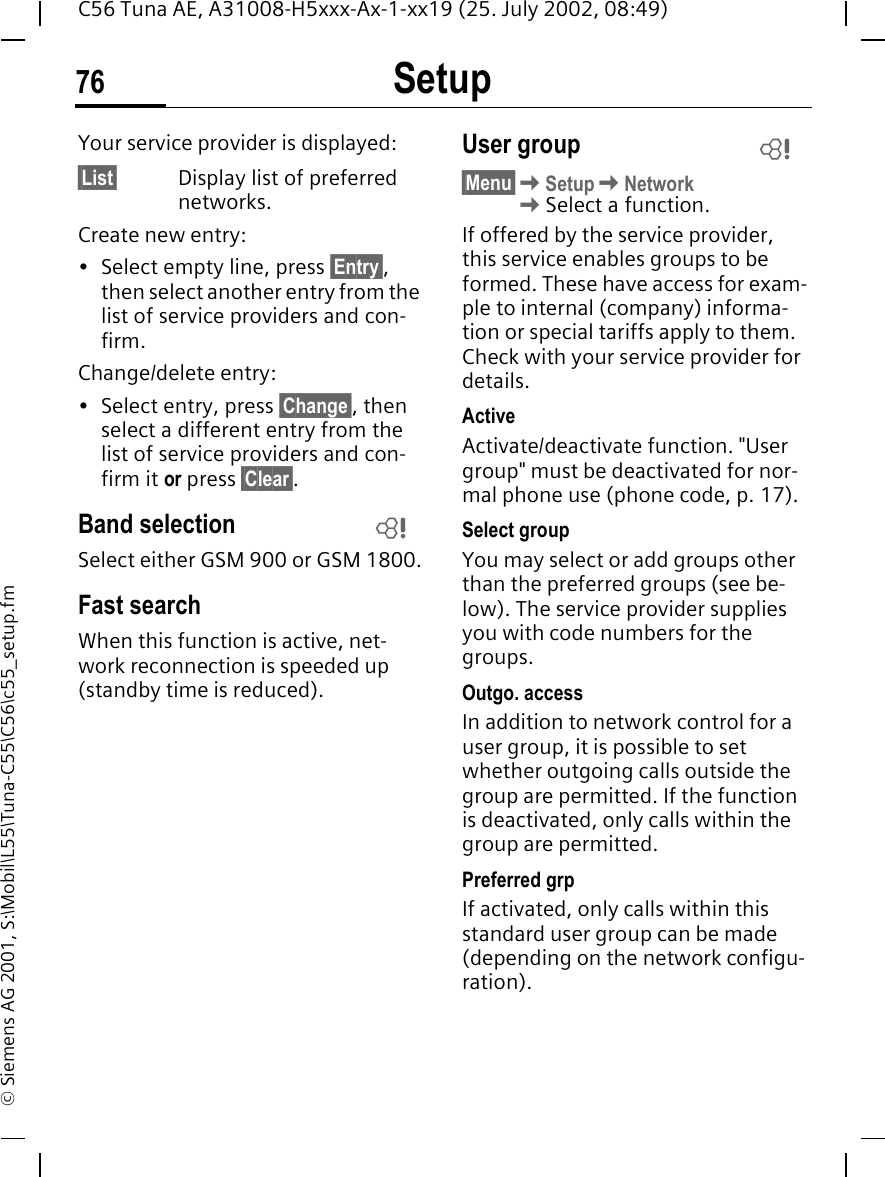 Setup76C56 Tuna AE, A31008-H5xxx-Ax-1-xx19 (25. July 2002, 08:49)&copy; Siemens AG 2001, S:\Mobil\L55\Tuna-C55\C56\c55_setup.fmYour service provider is displayed:&sect;List&sect; Display list of preferred networks.Create new entry: &bull; Select empty line, press &sect;Entry&sect;, then select another entry from the list of service providers and con-firm.Change/delete entry:&bull; Select entry, press &sect;Change&sect;, then select a different entry from the list of service providers and con-firm it or press &sect;Clear&sect;.Band selectionSelect either GSM 900 or GSM 1800.Fast searchWhen this function is active, net-work reconnection is speeded up (standby time is reduced).User group&sect;Menu&sect; KSetup KNetwork  KSelect a function.If offered by the service provider, this service enables groups to be formed. These have access for exam-ple to internal (company) informa-tion or special tariffs apply to them. Check with your service provider for details.ActiveActivate/deactivate function. "User group" must be deactivated for nor-mal phone use (phone code, p. 17).Select groupYou may select or add groups other than the preferred groups (see be-low). The service provider supplies you with code numbers for the groups.Outgo. accessIn addition to network control for a user group, it is possible to set whether outgoing calls outside the group are permitted. If the function is deactivated, only calls within the group are permitted.Preferred grpIf activated, only calls within this standard user group can be made (depending on the network configu-ration).LL