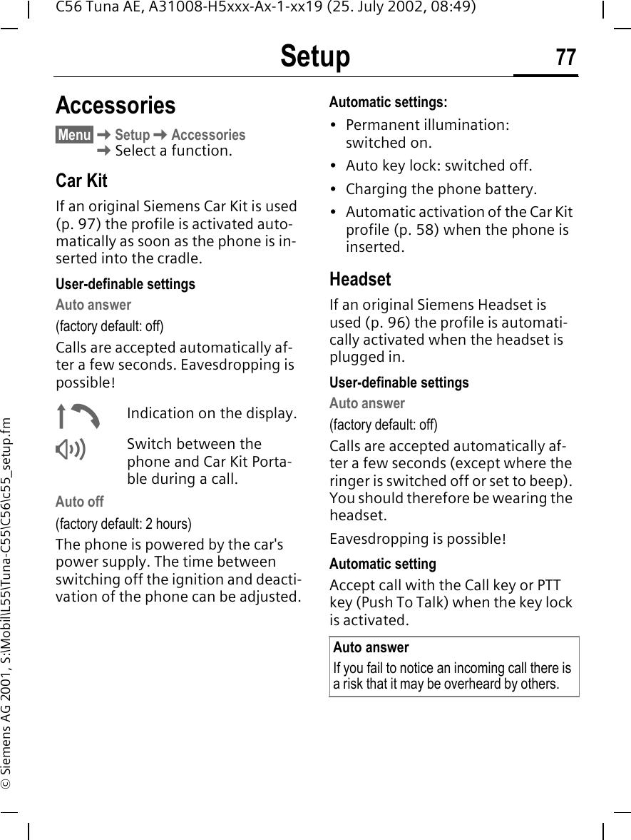 Setup 77C56 Tuna AE, A31008-H5xxx-Ax-1-xx19 (25. July 2002, 08:49)&copy; Siemens AG 2001, S:\Mobil\L55\Tuna-C55\C56\c55_setup.fmAccessories&sect;Menu&sect; KSetup KAccessories KSelect a function.Car KitIf an original Siemens Car Kit is used (p. 97) the profile is activated auto-matically as soon as the phone is in-serted into the cradle.User-definable settingsAuto answer (factory default: off)Calls are accepted automatically af-ter a few seconds. Eavesdropping is possible! &plusmn;Indication on the display. &reg;Switch between the phone and Car Kit Porta-ble during a call.Auto off(factory default: 2 hours)The phone is powered by the car's power supply. The time between switching off the ignition and deacti-vation of the phone can be adjusted.Automatic settings:&bull; Permanent illumination: switched on.&bull; Auto key lock: switched off. &bull; Charging the phone battery.&bull; Automatic activation of the Car Kit profile (p. 58) when the phone is inserted.HeadsetIf an original Siemens Headset is used (p. 96) the profile is automati-cally activated when the headset is plugged in. User-definable settingsAuto answer (factory default: off)Calls are accepted automatically af-ter a few seconds (except where the ringer is switched off or set to beep). You should therefore be wearing the headset. Eavesdropping is possible!Automatic settingAccept call with the Call key or PTT key (Push To Talk) when the key lock is activated.Auto answerIf you fail to notice an incoming call there is a risk that it may be overheard by others.