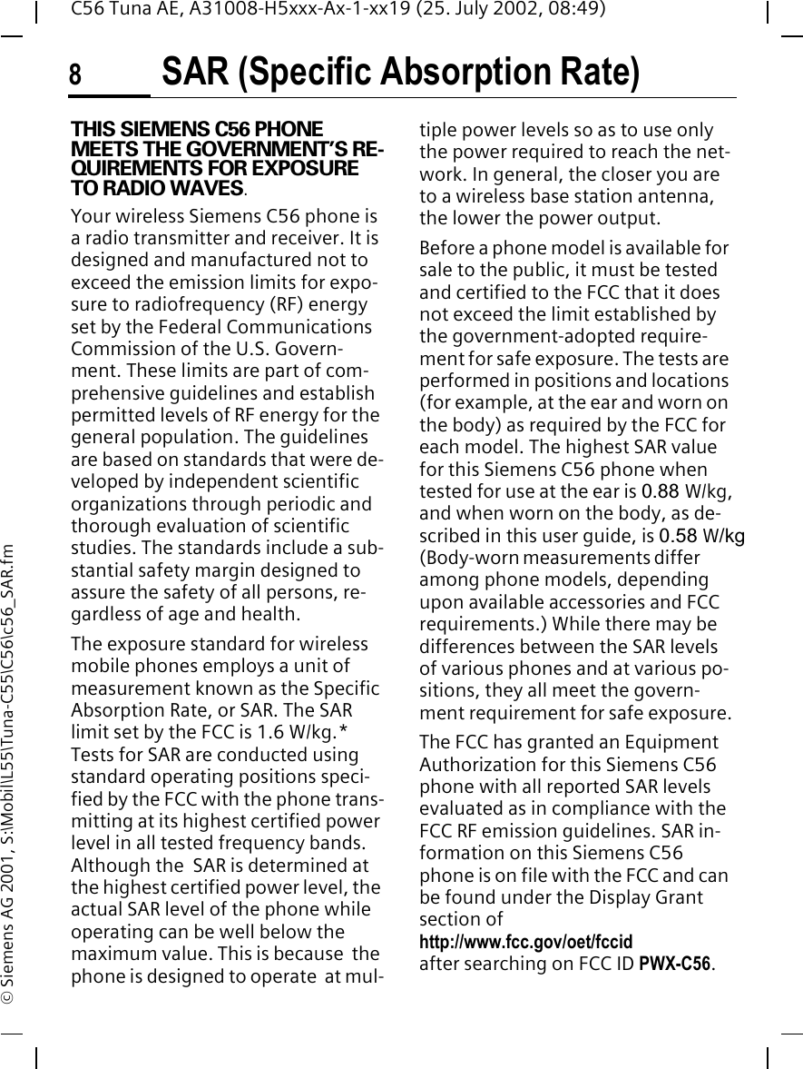 SAR (Specific Absorption Rate)8C56 Tuna AE, A31008-H5xxx-Ax-1-xx19 (25. July 2002, 08:49)&copy; Siemens AG 2001, S:\Mobil\L55\Tuna-C55\C56\c56_SAR.fmSAR (Specific Absorption Rate)THIS SIEMENS C56 PHONE MEETS THE GOVERNMENT&rsquo;S RE-QUIREMENTS FOR EXPOSURE TO RADIO WAVES.Your wireless Siemens C56 phone is a radio transmitter and receiver. It is designed and manufactured not to exceed the emission limits for expo-sure to radiofrequency (RF) energy set by the Federal Communications Commission of the U.S. Govern-ment. These limits are part of com-prehensive guidelines and establish permitted levels of RF energy for the general population. The guidelines are based on standards that were de-veloped by independent scientific organizations through periodic and thorough evaluation of scientific studies. The standards include a sub-stantial safety margin designed to assure the safety of all persons, re-gardless of age and health.The exposure standard for wireless mobile phones employs a unit of measurement known as the Specific Absorption Rate, or SAR. The SAR limit set by the FCC is 1.6 W/kg.* Tests for SAR are conducted using standard operating positions speci-fied by the FCC with the phone trans-mitting at its highest certified power level in all tested frequency bands. Although the  SAR is determined at the highest certified power level, the actual SAR level of the phone while operating can be well below the maximum value. This is because  the phone is designed to operate  at mul-tiple power levels so as to use only the power required to reach the net-work. In general, the closer you are to a wireless base station antenna, the lower the power output.Before a phone model is available for sale to the public, it must be tested and certified to the FCC that it does not exceed the limit established by the government-adopted require-ment for safe exposure. The tests are performed in positions and locations (for example, at the ear and worn on the body) as required by the FCC for each model. The highest SAR value for this Siemens C56 phone when tested for use at the ear is 0.88 W/kg, and when worn on the body, as de-scribed in this user guide, is 0.58 W/kg(Body-worn measurements differ among phone models, depending upon available accessories and FCC requirements.) While there may be differences between the SAR levels of various phones and at various po-sitions, they all meet the govern-ment requirement for safe exposure.The FCC has granted an Equipment Authorization for this Siemens C56 phone with all reported SAR levels evaluated as in compliance with the FCC RF emission guidelines. SAR in-formation on this Siemens C56 phone is on file with the FCC and can be found under the Display Grant section of http://www.fcc.gov/oet/fccid after searching on FCC ID PWX-C56.