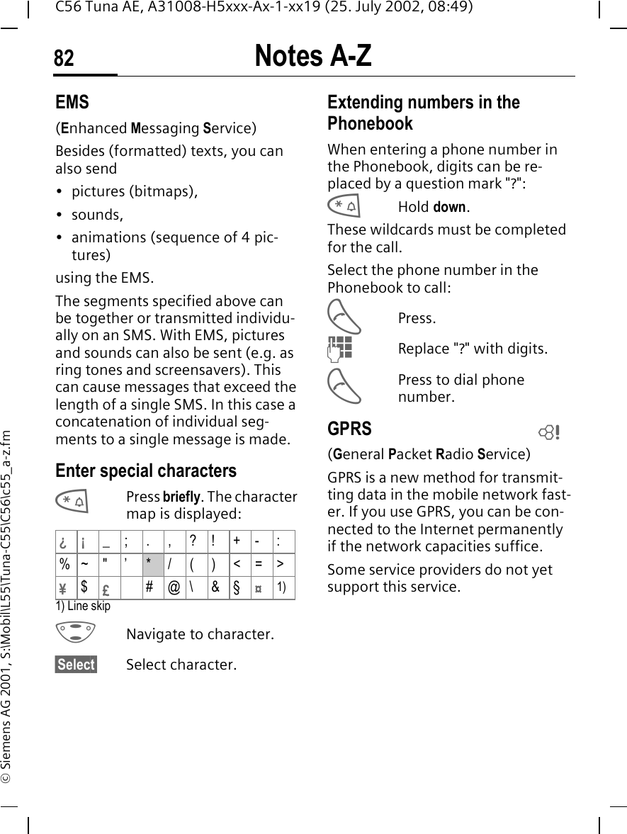 Notes A-Z82C56 Tuna AE, A31008-H5xxx-Ax-1-xx19 (25. July 2002, 08:49)&copy; Siemens AG 2001, S:\Mobil\L55\Tuna-C55\C56\c55_a-z.fmEMS(Enhanced Messaging Service)Besides (formatted) texts, you can also send&bull; pictures (bitmaps),&bull;sounds,&bull;animations (sequence of 4 pic-tures)using the EMS.The segments specified above can be together or transmitted individu-ally on an SMS. With EMS, pictures and sounds can also be sent (e.g. as ring tones and screensavers). This can cause messages that exceed the length of a single SMS. In this case a concatenation of individual seg-ments to a single message is made. Enter special characters *Press briefly. The character map is displayed: 1) Line skip GNavigate to character.&sect;Select&sect; Select character.Extending numbers in the PhonebookWhen entering a phone number in the Phonebook, digits can be re-placed by a question mark "?": *Hold down.These wildcards must be completed for the call. Select the phone number in the Phonebook to call: APress. JReplace "?" with digits. APress to dial phone number.GPRS(General Packet Radio Service)GPRS is a new method for transmit-ting data in the mobile network fast-er. If you use GPRS, you can be con-nected to the Internet permanently if the network capacities suffice. Some service providers do not yet support this service. &iquest;&iexcl; _;.,?!+-:%~ " &rsquo; */()<=>&yen;$&pound;#@\&amp;&sect;&curren;1)L