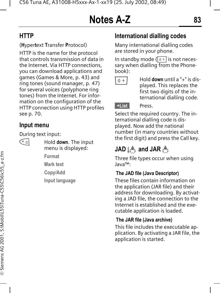 Notes A-Z 83C56 Tuna AE, A31008-H5xxx-Ax-1-xx19 (25. July 2002, 08:49)&copy; Siemens AG 2001, S:\Mobil\L55\Tuna-C55\C56\c55_a-z.fmHTTP(Hypertext Transfer Protocol)HTTP is the name for the protocol that controls transmission of data in the Internet. Via HTTP connections, you can download applications and games (Games &amp; More, p. 43) and ring tones (sound manager, p. 47) for several voices (polyphone ring tones) from the Internet. For infor-mation on the configuration of the HTTP connection using HTTP profiles see p. 70.Input menuDuring text input: *Hold down. The input menu is displayed:FormatMark textCopy/AddInput languageInternational dialling codesMany international dialling codes are stored in your phone. In standby mode ( 0 is not neces-sary when dialling from the Phone-book): 0Hold down until a "+" is dis-played. This replaces the first two digits of the in-ternational dialling code.&sect; +List &sect; Press.Select the required country. The in-ternational dialling code is dis-played. Now add the national number (in many countries without the first digit) and press the Call key. JAD  &sect; and JAR  &brvbar;Three file types occur when using Java&trade;: The JAD file (Java Descriptor) These files contain information on the application (JAR file) and their address for downloading. By activat-ing a JAD file, the connection to the Internet is established and the exe-cutable application is loaded. The JAR file (Java archive) This file includes the executable ap-plication. By activating a JAR file, the application is started.