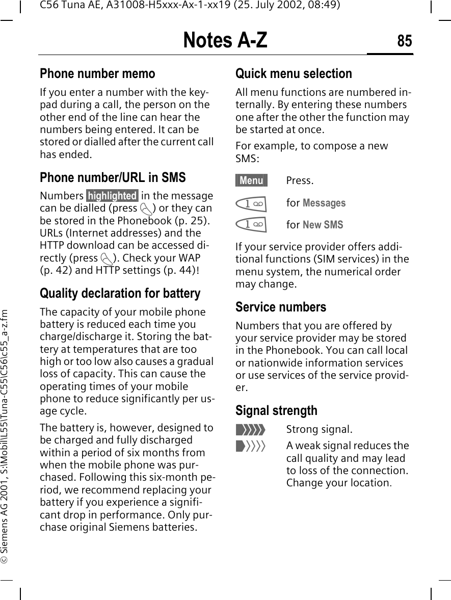 Notes A-Z 85C56 Tuna AE, A31008-H5xxx-Ax-1-xx19 (25. July 2002, 08:49)&copy; Siemens AG 2001, S:\Mobil\L55\Tuna-C55\C56\c55_a-z.fmPhone number memoIf you enter a number with the key-pad during a call, the person on the other end of the line can hear the numbers being entered. It can be stored or dialled after the current call has ended.Phone number/URL in SMSNumbers &sect;highlighted&sect; in the message can be dialled (press  A) or they can be stored in the Phonebook (p. 25). URLs (Internet addresses) and the HTTP download can be accessed di-rectly (press  A). Check your WAP (p. 42) and HTTP settings (p. 44)! Quality declaration for batteryThe capacity of your mobile phone battery is reduced each time you charge/discharge it. Storing the bat-tery at temperatures that are too high or too low also causes a gradual loss of capacity. This can cause the operating times of your mobile phone to reduce significantly per us-age cycle.The battery is, however, designed to be charged and fully discharged within a period of six months from when the mobile phone was pur-chased. Following this six-month pe-riod, we recommend replacing your battery if you experience a signifi-cant drop in performance. Only pur-chase original Siemens batteries.Quick menu selectionAll menu functions are numbered in-ternally. By entering these numbers one after the other the function may be started at once.For example, to compose a new SMS:&sect; Menu &sect; Press. 1for Messages 1for New SMSIf your service provider offers addi-tional functions (SIM services) in the menu system, the numerical order may change.Service numbersNumbers that you are offered by your service provider may be stored in the Phonebook. You can call local or nationwide information services or use services of the service provid-er.Signal strength _Strong signal. ^A weak signal reduces the call quality and may lead to loss of the connection. Change your location.