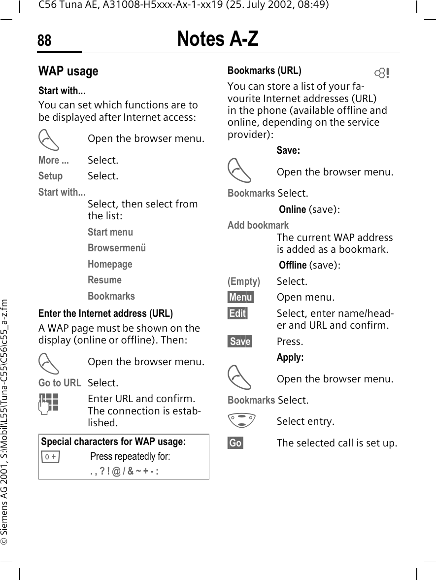 Notes A-Z88C56 Tuna AE, A31008-H5xxx-Ax-1-xx19 (25. July 2002, 08:49)&copy; Siemens AG 2001, S:\Mobil\L55\Tuna-C55\C56\c55_a-z.fmWAP usage Start with...You can set which functions are to be displayed after Internet access: AOpen the browser menu.More ... Select.Setup Select.Start with...Select, then select from the list:Start menuBrowsermen&uuml;HomepageResumeBookmarksEnter the Internet address (URL)A WAP page must be shown on the display (online or offline). Then: AOpen the browser menu.Go to URL  Select.  JEnter URL and confirm. The connection is estab-lished.Bookmarks (URL) You can store a list of your fa-vourite Internet addresses (URL) in the phone (available offline and online, depending on the service provider):Save: AOpen the browser menu.Bookmarks Select. Online (save):Add bookmark The current WAP address is added as a bookmark. Offline (save):(Empty) Select.&sect;Menu&sect; Open menu.&sect;Edit&sect; Select, enter name/head-er and URL and confirm. Save&sect; Press.Apply: AOpen the browser menu.Bookmarks Select. GSelect entry.&sect;Go&sect; The selected call is set up.Special characters for WAP usage: 0Press repeatedly for:. , ? ! @ / &amp; ~ + - :L
