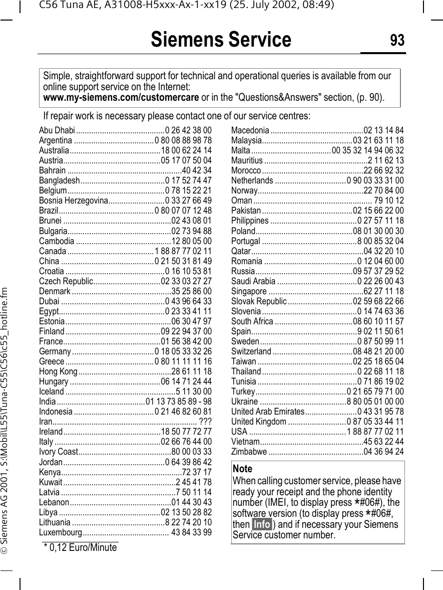 Siemens Service 93C56 Tuna AE, A31008-H5xxx-Ax-1-xx19 (25. July 2002, 08:49)&copy; Siemens AG 2001, S:\Mobil\L55\Tuna-C55\C56\c55_hotline.fmSiemens ServiceAbu Dhabi.........................................0 26 42 38 00Argentina .....................................0 80 08 88 98 78Australia..........................................18 00 62 24 14Austria.............................................05 17 07 50 04Bahrain .....................................................40 42 34Bangladesh.......................................0 17 52 74 47Belgium.............................................0 78 15 22 21Bosnia Herzegovina..........................0 33 27 66 49Brazil............................................0 80 07 07 12 48Brunei ..................................................02 43 08 01Bulgaria................................................02 73 94 88Cambodia ............................................12 80 05 00Canada ........................................1 88 87 77 02 11China ...........................................0 21 50 31 81 49Croatia ..............................................0 16 10 53 81Czech Republic...............................02 33 03 27 27Denmark ..............................................35 25 86 00Dubai ................................................0 43 96 64 33Egypt.................................................0 23 33 41 11Estonia.................................................06 30 47 97Finland............................................09 22 94 37 00France.............................................01 56 38 42 00Germany......................................0 18 05 33 32 26Greece .........................................0 80 11 11 11 16Hong Kong...........................................28 61 11 18Hungary ..........................................06 14 71 24 44Iceland ...................................................5 11 30 00India .........................................01 13 73 85 89 - 98Indonesia .....................................0 21 46 82 60 81Iran................................................................... ???Ireland.............................................18 50 77 72 77Italy .................................................02 66 76 44 00Ivory Coast...........................................80 00 03 33Jordan...............................................0 64 39 86 42Kenya........................................................72 37 17Kuwait ....................................................2 45 41 78Latvia .....................................................7 50 11 14Lebanon...............................................01 44 30 43Libya ...............................................02 13 50 28 82Lithuania ...........................................8 22 74 20 10Luxembourg........................................ 43 84 33 99Macedonia ...........................................02 13 14 84Malaysia..........................................03 21 63 11 18Malta.....................................00 35 32 14 94 06 32Mauritius ................................................2 11 62 13Morocco...............................................22 66 92 32Netherlands .................................0 90 03 33 31 00Norway.................................................22 70 84 00Oman ....................................................... 79 10 12Pakistan..........................................02 15 66 22 00Philippines ........................................0 27 57 11 18Poland.............................................08 01 30 00 30Portugal ............................................8 00 85 32 04Qatar....................................................04 32 20 10Romania ...........................................0 12 04 60 00Russia.............................................09 57 37 29 52Saudi Arabia .....................................0 22 26 00 43Singapore ............................................62 27 11 18Slovak Republic ..............................02 59 68 22 66Slovenia............................................0 14 74 63 36South Africa ....................................08 60 10 11 57Spain.................................................9 02 11 50 61Sweden.............................................0 87 50 99 11Switzerland .....................................08 48 21 20 00Taiwan ............................................02 25 18 65 04Thailand............................................0 22 68 11 18Tunisia ..............................................0 71 86 19 02Turkey..........................................0 21 65 79 71 00Ukraine ........................................8 80 05 01 00 00United Arab Emirates........................0 43 31 95 78United Kingdom ...........................0 87 05 33 44 11USA .............................................1 88 87 77 02 11Vietnam................................................45 63 22 44Zimbabwe ............................................04 36 94 24Simple, straightforward support for technical and operational queries is available from our online support service on the Internet: www.my-siemens.com/customercare or in the "Questions&amp;Answers" section, (p. 90).If repair work is necessary please contact one of our service centres:* 0,12 Euro/MinuteNoteWhen calling customer service, please have ready your receipt and the phone identity number (IMEI, to display press *#06#), the software version (to display press *#06#, then &sect;Info&sect;) and if necessary your Siemens Service customer number.