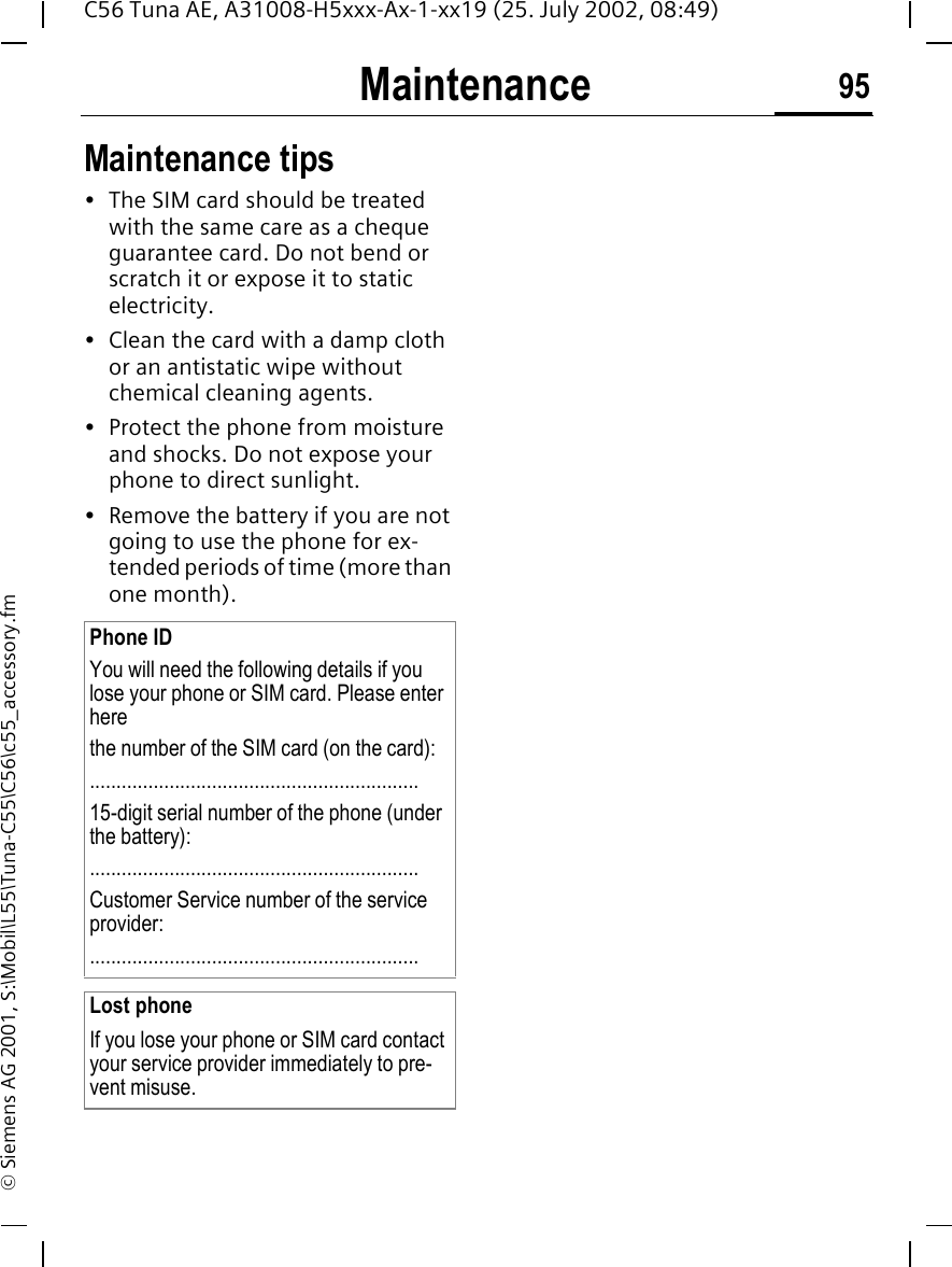 Maintenance 95C56 Tuna AE, A31008-H5xxx-Ax-1-xx19 (25. July 2002, 08:49)&copy; Siemens AG 2001, S:\Mobil\L55\Tuna-C55\C56\c55_accessory.fmMaintenance Maintenance tips&bull; The SIM card should be treated with the same care as a cheque guarantee card. Do not bend or scratch it or expose it to static electricity.&bull; Clean the card with a damp cloth or an antistatic wipe without chemical cleaning agents.&bull; Protect the phone from moisture and shocks. Do not expose your phone to direct sunlight.&bull; Remove the battery if you are not going to use the phone for ex-tended periods of time (more than one month). Phone IDYou will need the following details if you lose your phone or SIM card. Please enter here the number of the SIM card (on the card):..............................................................15-digit serial number of the phone (under the battery):..............................................................Customer Service number of the service provider:..............................................................Lost phoneIf you lose your phone or SIM card contact your service provider immediately to pre-vent misuse.