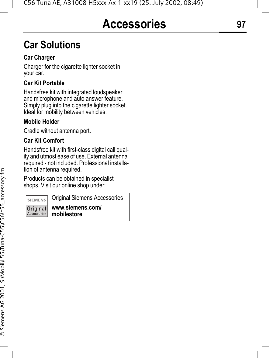 Accessories 97C56 Tuna AE, A31008-H5xxx-Ax-1-xx19 (25. July 2002, 08:49)&copy; Siemens AG 2001, S:\Mobil\L55\Tuna-C55\C56\c55_accessory.fmCar Solutions Car ChargerCharger for the cigarette lighter socket in your car.Car Kit PortableHandsfree kit with integrated loudspeaker and microphone and auto answer feature. Simply plug into the cigarette lighter socket. Ideal for mobility between vehicles.Mobile HolderCradle without antenna port.Car Kit ComfortHandsfree kit with first-class digital call qual-ity and utmost ease of use. External antenna required - not included. Professional installa-tion of antenna required.Products can be obtained in specialist shops. Visit our online shop under: Original Siemens Accessorieswww.siemens.com/mobilestore