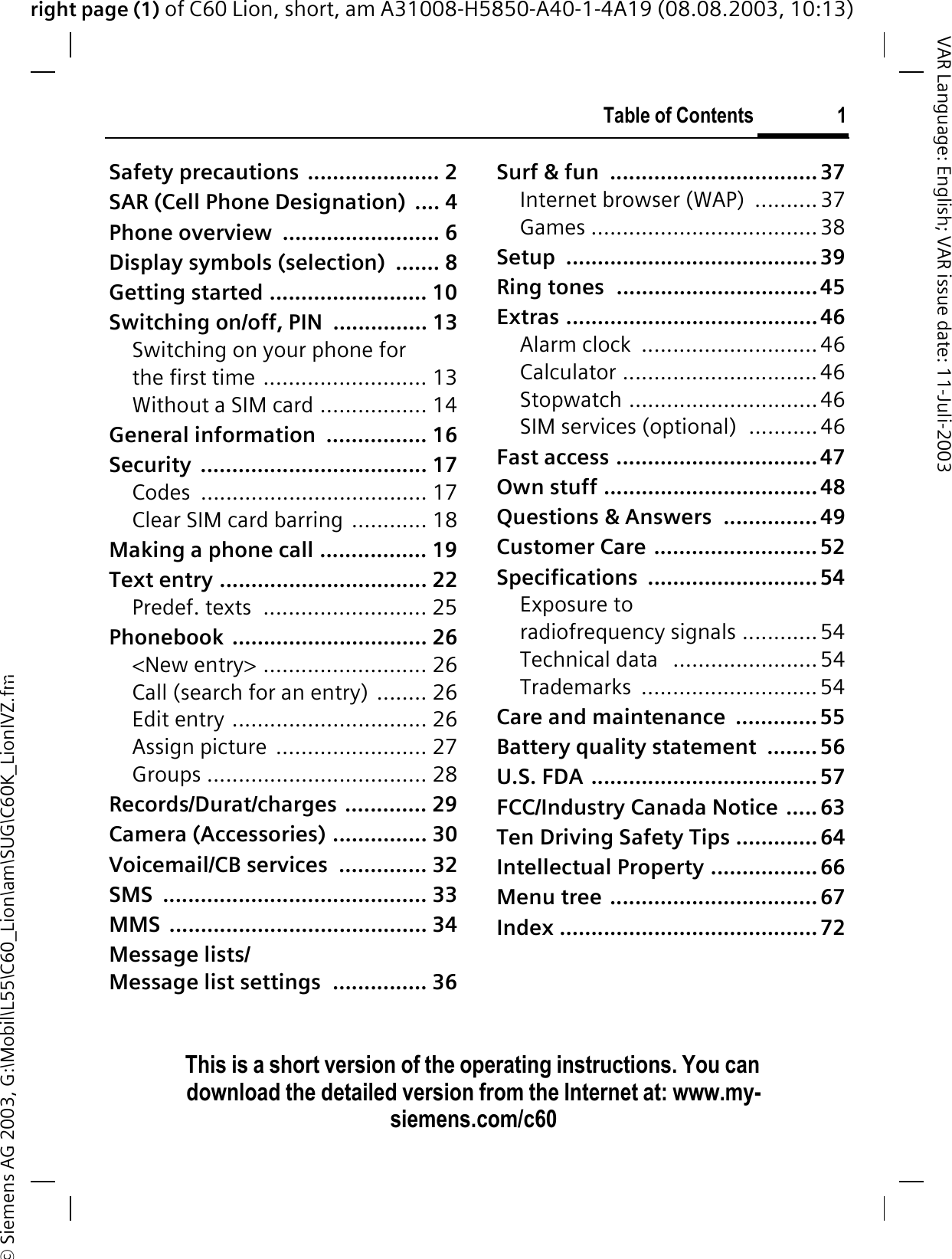 right page (1) of C60 Lion, short, am A31008-H5850-A40-1-4A19 (08.08.2003, 10:13)&copy; Siemens AG 2003, G:\Mobil\L55\C60_Lion\am\SUG\C60K_LionIVZ.fmTable of Contents 1VAR Language: English; VAR issue date: 11-Juli-2003This is a short version of the operating instructions. You can download the detailed version from the Internet at: www.my-siemens.com/c60Safety precautions  ..................... 2SAR (Cell Phone Designation)  .... 4Phone overview  ......................... 6Display symbols (selection)  ....... 8Getting started ......................... 10Switching on/off, PIN  ............... 13Switching on your phone for the first time .......................... 13Without a SIM card ................. 14General information  ................ 16Security .................................... 17Codes .................................... 17Clear SIM card barring ............ 18Making a phone call ................. 19Text entry ................................. 22Predef. texts  .......................... 25Phonebook ............................... 26<New entry> .......................... 26Call (search for an entry) ........ 26Edit entry ............................... 26Assign picture  ........................ 27Groups ................................... 28Records/Durat/charges ............. 29Camera (Accessories) ............... 30Voicemail/CB services  .............. 32SMS .......................................... 33MMS ......................................... 34Message lists/Message list settings  ............... 36Surf &amp; fun  ................................. 37Internet browser (WAP)  .......... 37Games ....................................38Setup ........................................ 39Ring tones  ................................ 45Extras ........................................46Alarm clock  ............................46Calculator ...............................46Stopwatch ..............................46SIM services (optional)  ...........46Fast access ................................47Own stuff .................................. 48Questions &amp; Answers  ............... 49Customer Care ..........................52Specifications ........................... 54Exposure to radiofrequency signals ............ 54Technical data   .......................54Trademarks ............................ 54Care and maintenance  ............. 55Battery quality statement  ........ 56U.S. FDA .................................... 57FCC/Industry Canada Notice ..... 63Ten Driving Safety Tips ............. 64Intellectual Property .................66Menu tree ................................. 67Index ......................................... 72Table of Con-tentsThis is a short version of the operatinginstructions. You can download the detailed ver-sion from the Internet at: www.my-sie-mens.com/c60
