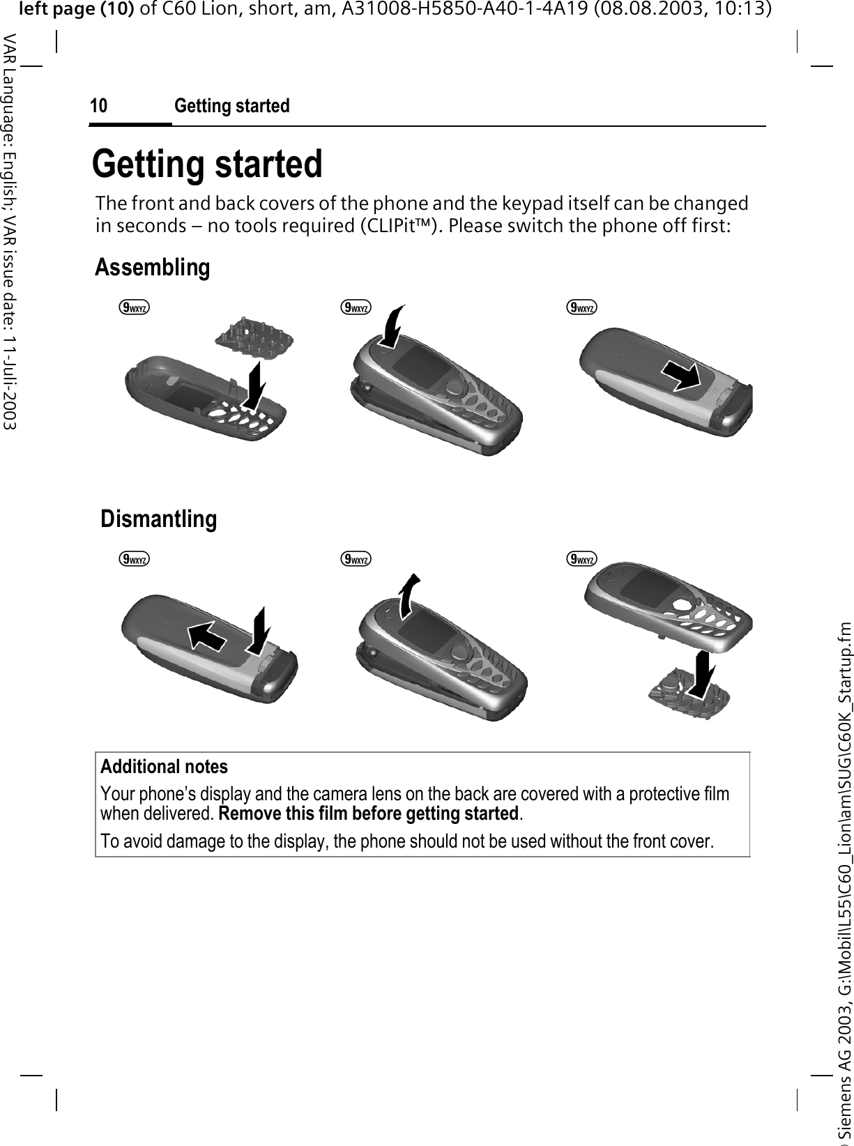 &copy; Siemens AG 2003, G:\Mobil\L55\C60_Lion\am\SUG\C60K_Startup.fmleft page (10) of C60 Lion, short, am, A31008-H5850-A40-1-4A19 (08.08.2003, 10:13)Getting started10VAR Language: English; VAR issue date: 11-Juli-2003Getting startedThe front and back covers of the phone and the keypad itself can be changed in seconds &ndash; no tools required (CLIPit&trade;). Please switch the phone off first:Assembling DismantlingAdditional notes Your phone&rsquo;s display and the camera lens on the back are covered with a protective film when delivered. Remove this film before getting started.To avoid damage to the display, the phone should not be used without the front cover.99 999 9