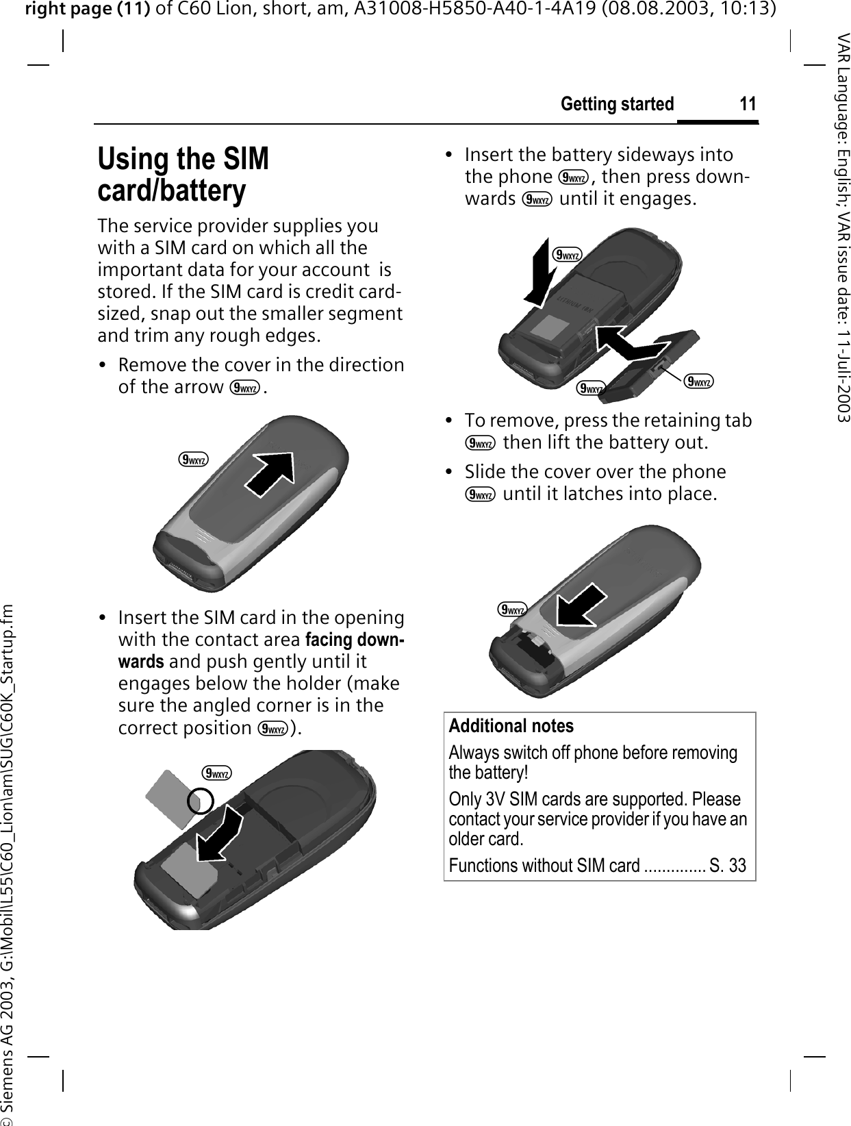 right page (11) of C60 Lion, short, am, A31008-H5850-A40-1-4A19 (08.08.2003, 10:13)&copy; Siemens AG 2003, G:\Mobil\L55\C60_Lion\am\SUG\C60K_Startup.fm11Getting startedVAR Language: English; VAR issue date: 11-Juli-2003Using the SIM card/batteryThe service provider supplies you with a SIM card on which all the important data for your account  is stored. If the SIM card is credit card-sized, snap out the smaller segment and trim any rough edges.&bull; Remove the cover in the direction of the arrow 9.&bull; Insert the SIM card in the opening with the contact area facing down-wards and push gently until it engages below the holder (make sure the angled corner is in the correct position 9).&bull; Insert the battery sideways into the phone 9, then press down-wards 9 until it engages. &bull; To remove, press the retaining tab 9 then lift the battery out.&bull; Slide the cover over the phone 9 until it latches into place.99Additional notesAlways switch off phone before removing the battery!Only 3V SIM cards are supported. Please contact your service provider if you have an older card.Functions without SIM card .............. S. 339999