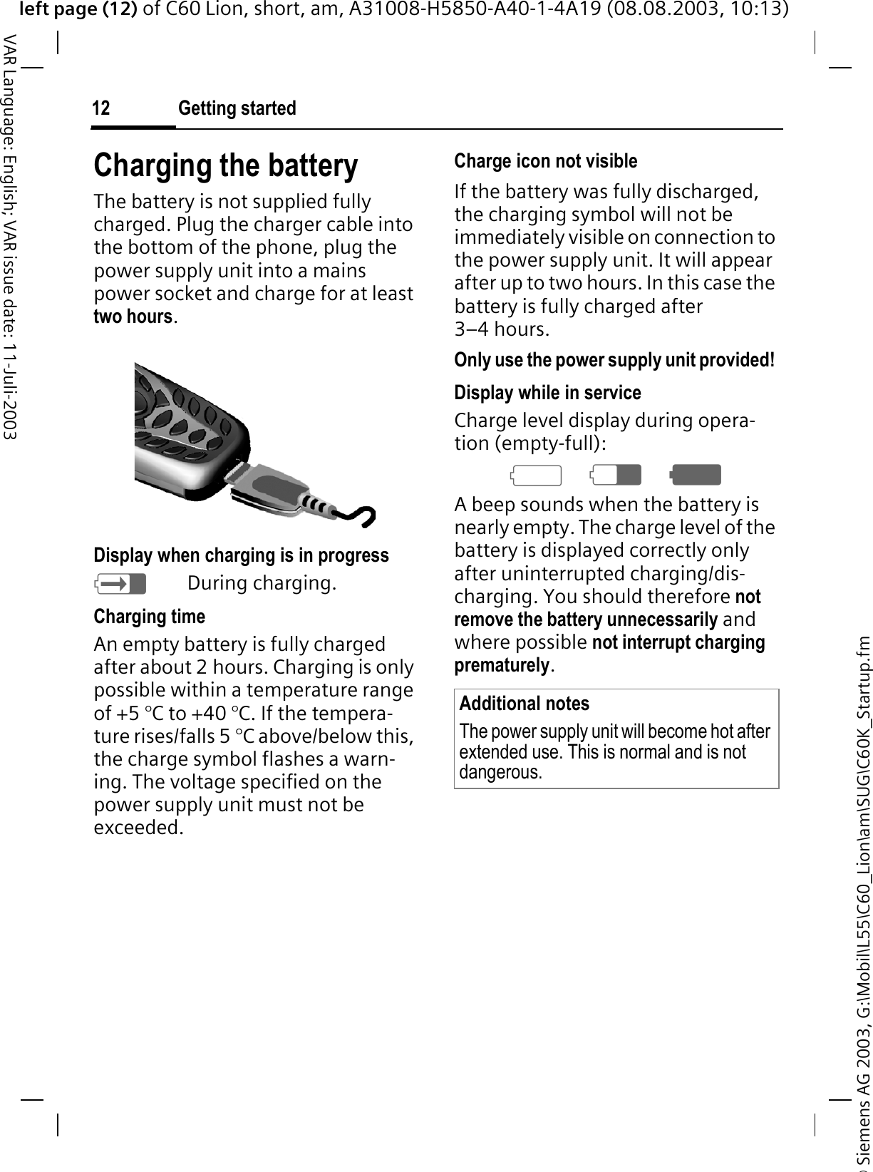 &copy; Siemens AG 2003, G:\Mobil\L55\C60_Lion\am\SUG\C60K_Startup.fmleft page (12) of C60 Lion, short, am, A31008-H5850-A40-1-4A19 (08.08.2003, 10:13)Getting started12VAR Language: English; VAR issue date: 11-Juli-2003Charging the batteryThe battery is not supplied fully charged. Plug the charger cable into the bottom of the phone, plug the power supply unit into a mains power socket and charge for at least two hours.Display when charging is in progress=During charging.Charging timeAn empty battery is fully charged after about 2 hours. Charging is only possible within a temperature range of +5 &deg;C to +40 &deg;C. If the tempera-ture rises/falls 5 &deg;C above/below this, the charge symbol flashes a warn-ing. The voltage specified on the power supply unit must not be exceeded. Charge icon not visibleIf the battery was fully discharged, the charging symbol will not be immediately visible on connection to the power supply unit. It will appear after up to two hours. In this case the battery is fully charged after 3&ndash;4 hours.Only use the power supply unit provided!Display while in serviceCharge level display during opera-tion (empty-full):69<A beep sounds when the battery is nearly empty. The charge level of the battery is displayed correctly only after uninterrupted charging/dis-charging. You should therefore not remove the battery unnecessarily and where possible not interrupt charging prematurely.Additional notesThe power supply unit will become hot after extended use. This is normal and is not dangerous.