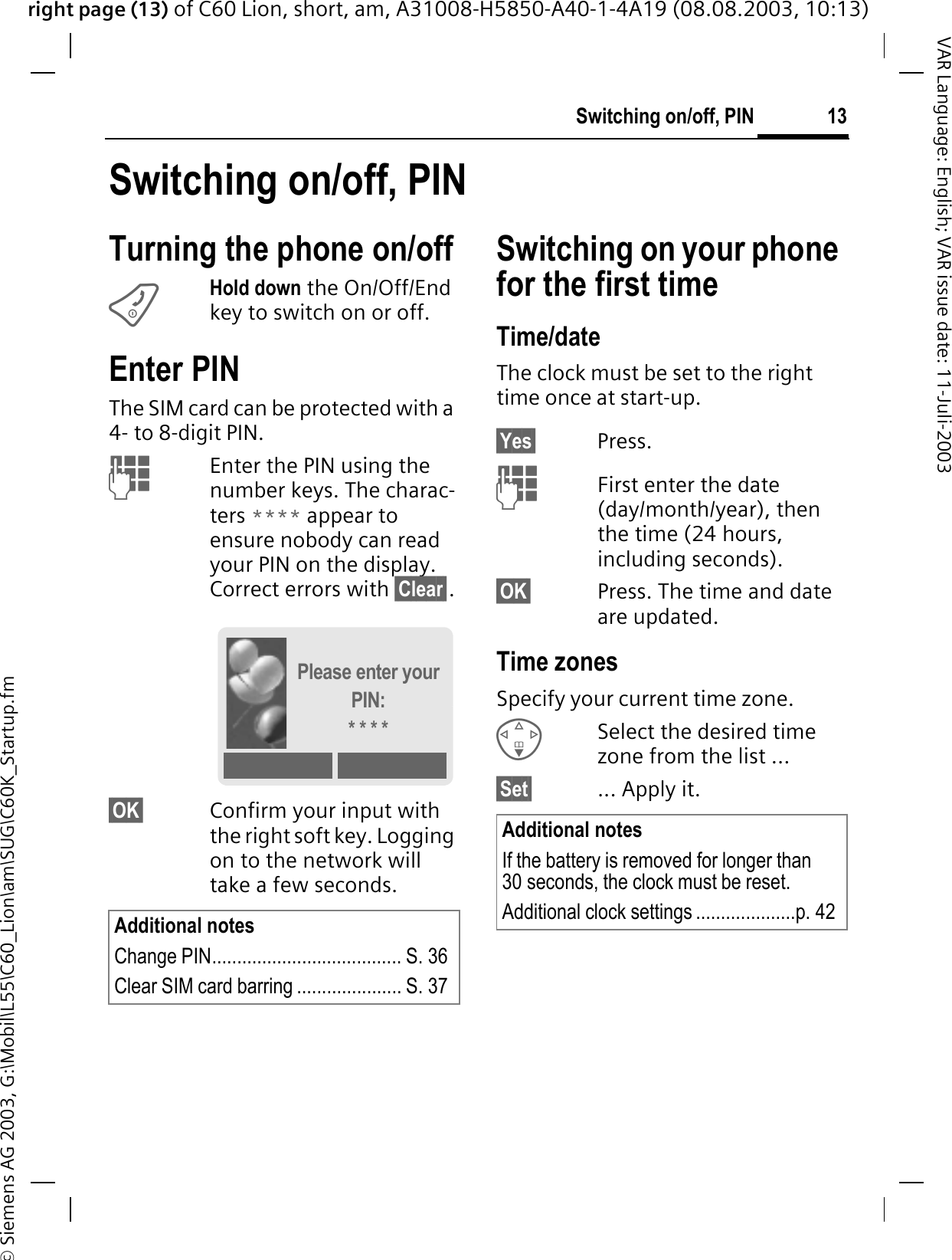 right page (13) of C60 Lion, short, am, A31008-H5850-A40-1-4A19 (08.08.2003, 10:13)&copy; Siemens AG 2003, G:\Mobil\L55\C60_Lion\am\SUG\C60K_Startup.fm13Switching on/off, PINVAR Language: English; VAR issue date: 11-Juli-2003Switching on/off, PINTurning the phone on/offHold down the On/Off/End key to switch on or off.Enter PINThe SIM card can be protected with a 4- to 8-digit PIN. Enter the PIN using the number keys. The charac-ters **** appear to ensure nobody can read your PIN on the display. Correct errors with &sect;Clear&sect;.&sect;OK&sect; Confirm your input with the right soft key. Logging on to the network will take a few seconds.Switching on your phone for the first timeTime/dateThe clock must be set to the right time once at start-up.&sect;Yes&sect; Press. First enter the date (day/month/year), then the time (24 hours, including seconds).&sect;OK&sect; Press. The time and date are updated.Time zonesSpecify your current time zone.Select the desired time zone from the list ...&sect;Set&sect; ... Apply it.Additional notesChange PIN...................................... S. 36Clear SIM card barring ..................... S. 37Please enter your PIN:* * * *Additional notesIf the battery is removed for longer than 30 seconds, the clock must be reset. Additional clock settings ....................p. 42