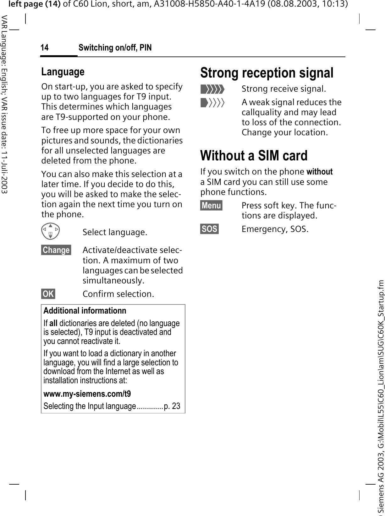 &copy; Siemens AG 2003, G:\Mobil\L55\C60_Lion\am\SUG\C60K_Startup.fmleft page (14) of C60 Lion, short, am, A31008-H5850-A40-1-4A19 (08.08.2003, 10:13)Switching on/off, PIN14VAR Language: English; VAR issue date: 11-Juli-2003LanguageOn start-up, you are asked to specify up to two languages for T9 input. This determines which languages are T9-supported on your phone. To free up more space for your own pictures and sounds, the dictionaries for all unselected languages are deleted from the phone. You can also make this selection at a later time. If you decide to do this, you will be asked to make the selec-tion again the next time you turn on the phone. Select language.&sect;Change&sect; Activate/deactivate selec-tion. A maximum of two languages can be selected simultaneously.&sect;OK&sect; Confirm selection.Strong reception signal4Strong receive signal.3A weak signal reduces the callquality and may lead to loss of the connection. Change your location.Without a SIM cardIf you switch on the phone withouta SIM card you can still use some phone functions.&sect;Menu&sect; Press soft key. The func-tions are displayed.&sect;SOS&sect; Emergency, SOS.Additional informationnIf all dictionaries are deleted (no language is selected), T9 input is deactivated and you cannot reactivate it.If you want to load a dictionary in another language, you will find a large selection to download from the Internet as well as installation instructions at:www.my-siemens.com/t9Selecting the Input language.............p. 23