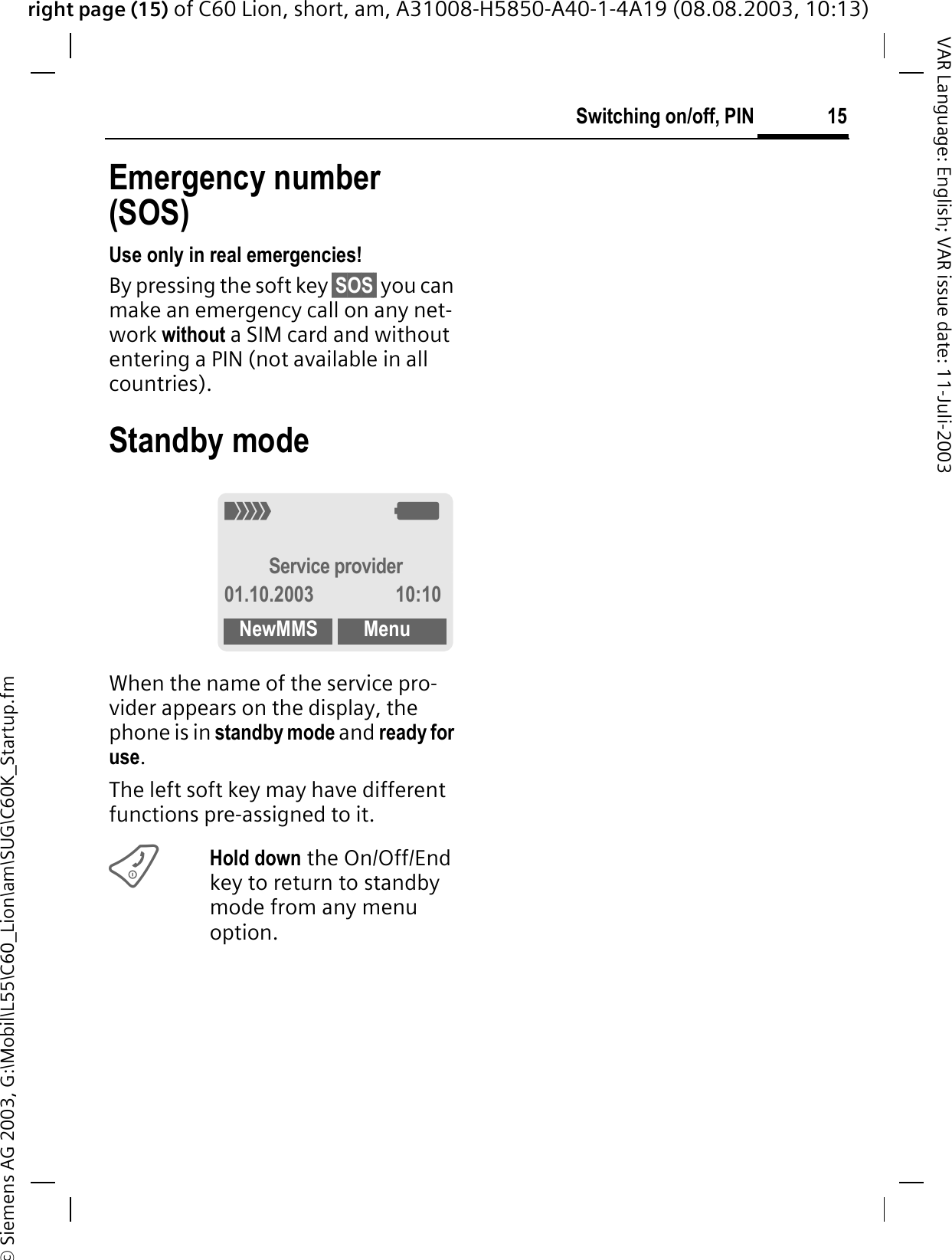 right page (15) of C60 Lion, short, am, A31008-H5850-A40-1-4A19 (08.08.2003, 10:13)&copy; Siemens AG 2003, G:\Mobil\L55\C60_Lion\am\SUG\C60K_Startup.fm15Switching on/off, PINVAR Language: English; VAR issue date: 11-Juli-2003Emergency number (SOS)Use only in real emergencies!By pressing the soft key &sect;SOS&sect; you can make an emergency call on any net-work without a SIM card and without entering a PIN (not available in all countries). Standby modeWhen the name of the service pro-vider appears on the display, the phone is in standby mode and ready for use.The left soft key may have different functions pre-assigned to it.Hold down the On/Off/End key to return to standby mode from any menu option.4<Service provider01.10.2003 10:10NewMMS Menu