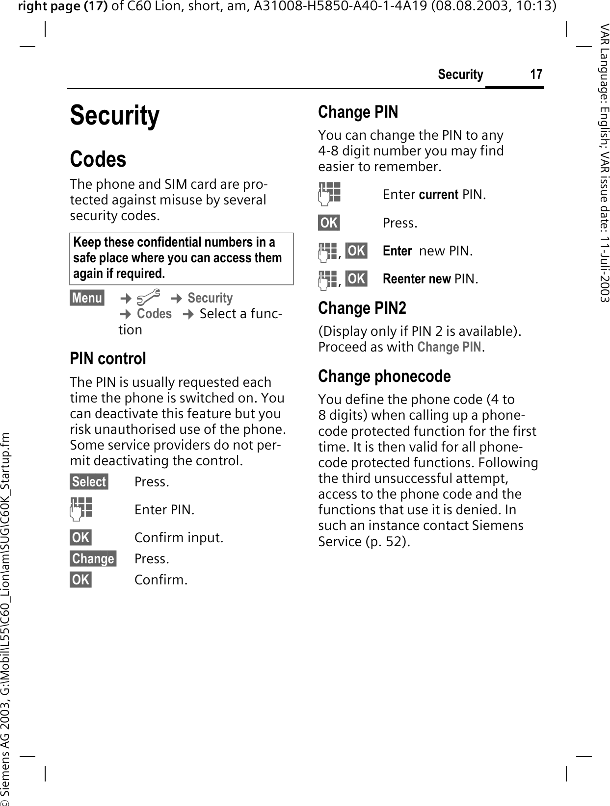 right page (17) of C60 Lion, short, am, A31008-H5850-A40-1-4A19 (08.08.2003, 10:13)&copy; Siemens AG 2003, G:\Mobil\L55\C60_Lion\am\SUG\C60K_Startup.fm17SecurityVAR Language: English; VAR issue date: 11-Juli-2003SecurityCodesThe phone and SIM card are pro-tected against misuse by several security codes. &sect;Menu&sect; &cent;B&cent;Security&cent;Codes&cent;Select a func-tionPIN controlThe PIN is usually requested each time the phone is switched on. You can deactivate this feature but you risk unauthorised use of the phone. Some service providers do not per-mit deactivating the control.&sect;Select&sect; Press. Enter PIN.&sect;OK&sect; Confirm input.&sect;Change&sect; Press.&sect;OK&sect; Confirm.Change PINYou can change the PIN to any 4-8 digit number you may find easier to remember. Enter current PIN.&sect;OK&sect; Press. ,&sect;OK&sect; Enter  new PIN. ,&sect;OK&sect; Reenter new PIN.Change PIN2(Display only if PIN 2 is available). Proceed as with Change PIN.Change phonecodeYou define the phone code (4 to 8 digits) when calling up a phone-code protected function for the first time. It is then valid for all phone-code protected functions. Following the third unsuccessful attempt, access to the phone code and the functions that use it is denied. In such an instance contact Siemens Service (p. 52).Keep these confidential numbers in a safe place where you can access them again if required.