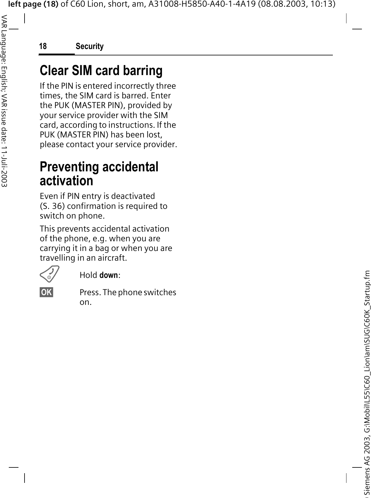 &copy; Siemens AG 2003, G:\Mobil\L55\C60_Lion\am\SUG\C60K_Startup.fmleft page (18) of C60 Lion, short, am, A31008-H5850-A40-1-4A19 (08.08.2003, 10:13)Security18VAR Language: English; VAR issue date: 11-Juli-2003Clear SIM card barringIf the PIN is entered incorrectly three times, the SIM card is barred. Enter the PUK (MASTER PIN), provided by your service provider with the SIM card, according to instructions. If the PUK (MASTER PIN) has been lost, please contact your service provider.Preventing accidental activationEven if PIN entry is deactivated (S. 36) confirmation is required to switch on phone.This prevents accidental activation of the phone, e.g. when you are carrying it in a bag or when you are travelling in an aircraft.Hold down:&sect;OK&sect; Press. The phone switches on.