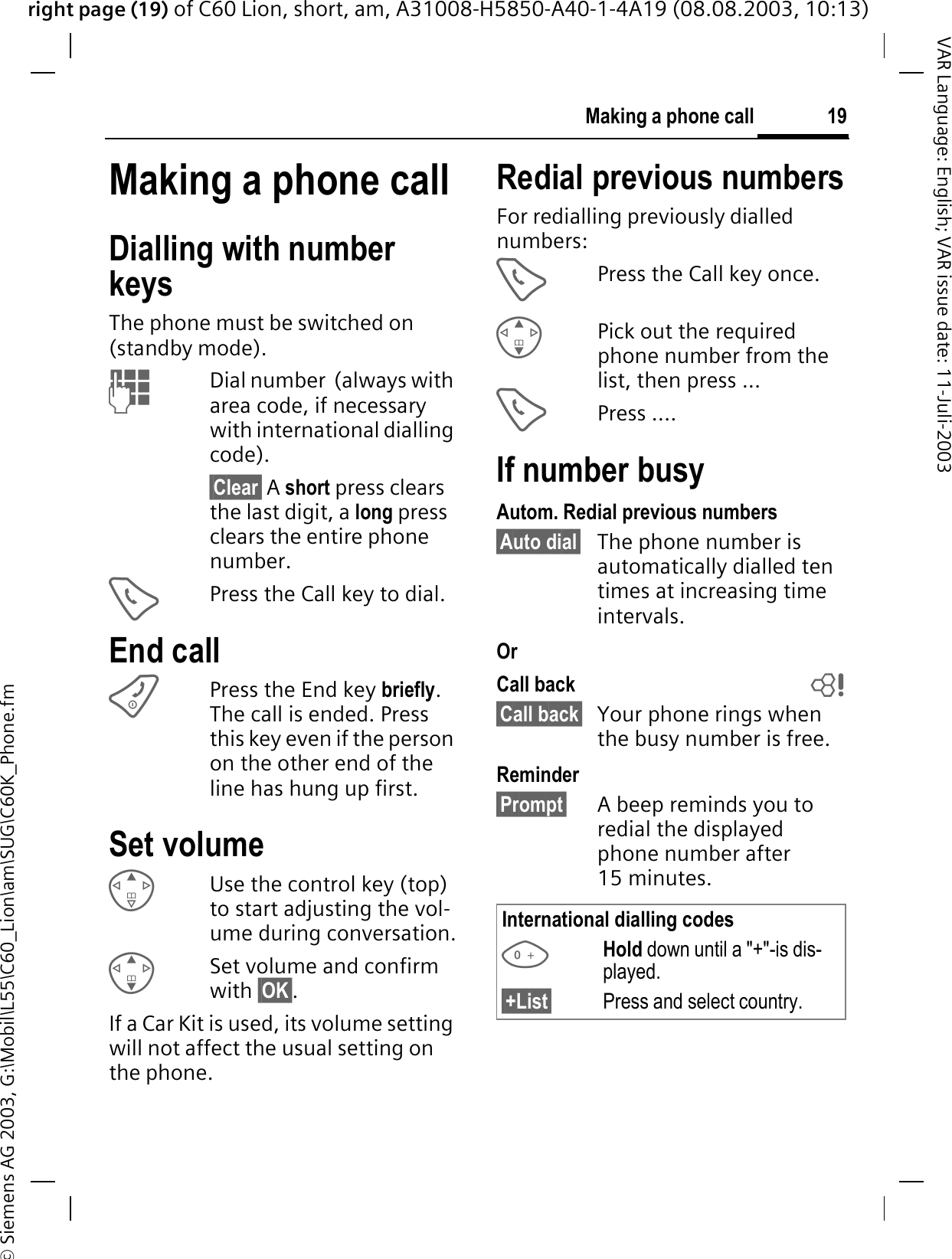 right page (19) of C60 Lion, short, am, A31008-H5850-A40-1-4A19 (08.08.2003, 10:13)&copy; Siemens AG 2003, G:\Mobil\L55\C60_Lion\am\SUG\C60K_Phone.fm19Making a phone callVAR Language: English; VAR issue date: 11-Juli-2003Making a phone callDialling with number keysThe phone must be switched on (standby mode). Dial number  (always with area code, if necessary with international dialling code). &sect;Clear&sect; A short press clears the last digit, a long press clears the entire phone number.Press the Call key to dial.End callPress the End key briefly.The call is ended. Press this key even if the person on the other end of the line has hung up first.Set volumeUse the control key (top) to start adjusting the vol-ume during conversation.Set volume and confirm with &sect;OK&sect;.If a Car Kit is used, its volume setting will not affect the usual setting on the phone.Redial previous numbersFor redialling previously dialled numbers:Press the Call key once.Pick out the required phone number from the list, then press ...Press ....If number busyAutom. Redial previous numbers&sect;Auto dial&sect; The phone number is automatically dialled ten times at increasing time intervals.OrCall back b&sect;Call back&sect; Your phone rings when the busy number is free. Reminder&sect;Prompt&sect; A beep reminds you to redial the displayed phone number after 15 minutes.International dialling codesHold down until a "+"-is dis-played. &sect;+List&sect; Press and select country. 