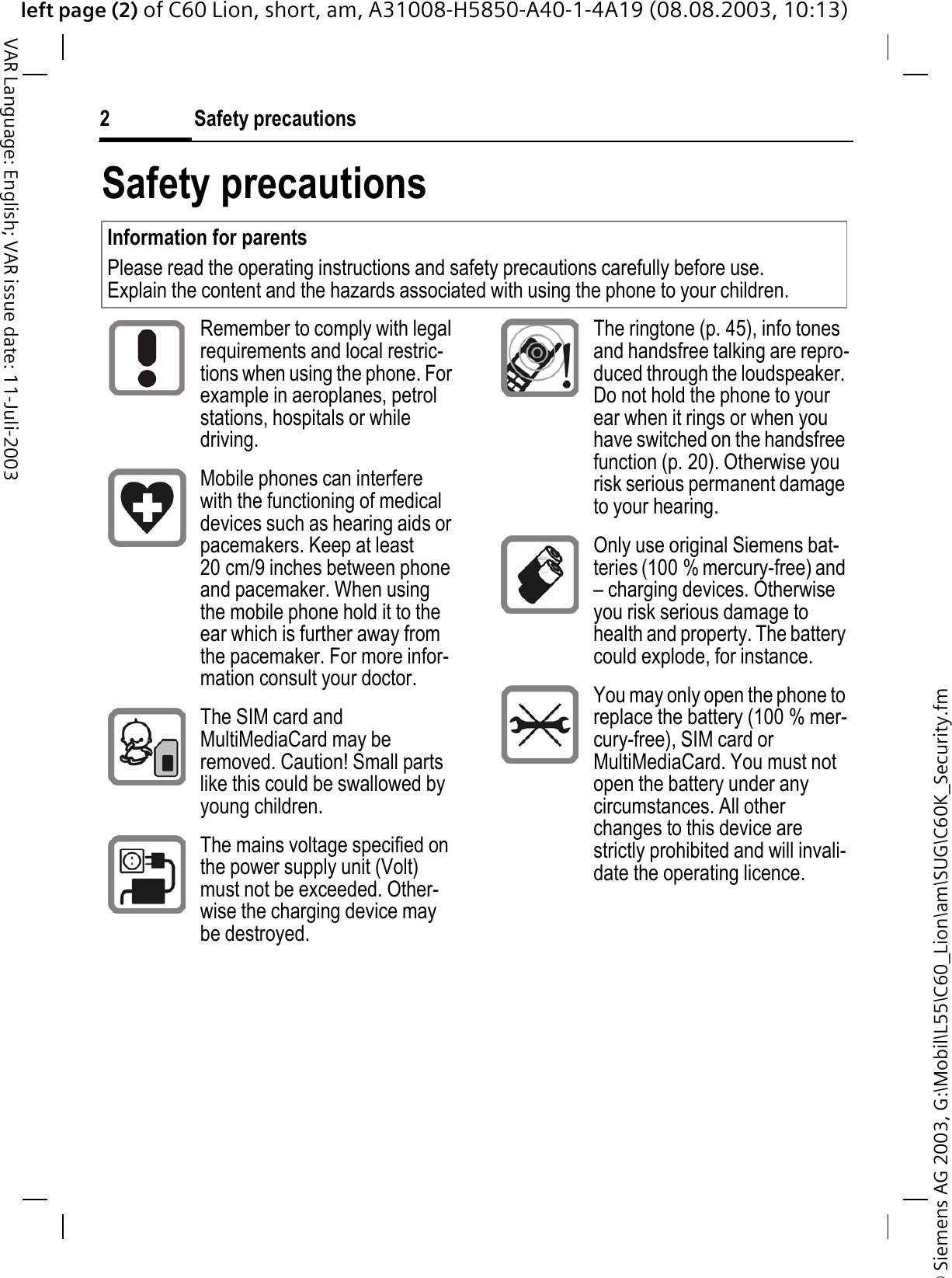 &copy; Siemens AG 2003, G:\Mobil\L55\C60_Lion\am\SUG\C60K_Security.fmleft page (2) of C60 Lion, short, am, A31008-H5850-A40-1-4A19 (08.08.2003, 10:13)Safety precautions2VAR Language: English; VAR issue date: 11-Juli-2003Safety precautionsInformation for parentsPlease read the operating instructions and safety precautions carefully before use.Explain the content and the hazards associated with using the phone to your children.Remember to comply with legal requirements and local restric-tions when using the phone. For example in aeroplanes, petrol stations, hospitals or while driving.Mobile phones can interfere with the functioning of medical devices such as hearing aids or pacemakers. Keep at least 20 cm/9 inches between phone and pacemaker. When using the mobile phone hold it to the ear which is further away from the pacemaker. For more infor-mation consult your doctor.The SIM card and MultiMediaCard may be removed. Caution! Small parts like this could be swallowed by young children.The mains voltage specified on the power supply unit (Volt) must not be exceeded. Other-wise the charging device may be destroyed.The ringtone (p. 45), info tones and handsfree talking are repro-duced through the loudspeaker. Do not hold the phone to your ear when it rings or when you have switched on the handsfree function (p. 20). Otherwise you risk serious permanent damage to your hearing.Only use original Siemens bat-teries (100 % mercury-free) and &ndash; charging devices. Otherwise you risk serious damage to health and property. The battery could explode, for instance.You may only open the phone to replace the battery (100 % mer-cury-free), SIM card or MultiMediaCard. You must not open the battery under any circumstances. All other changes to this device are strictly prohibited and will invali-date the operating licence.