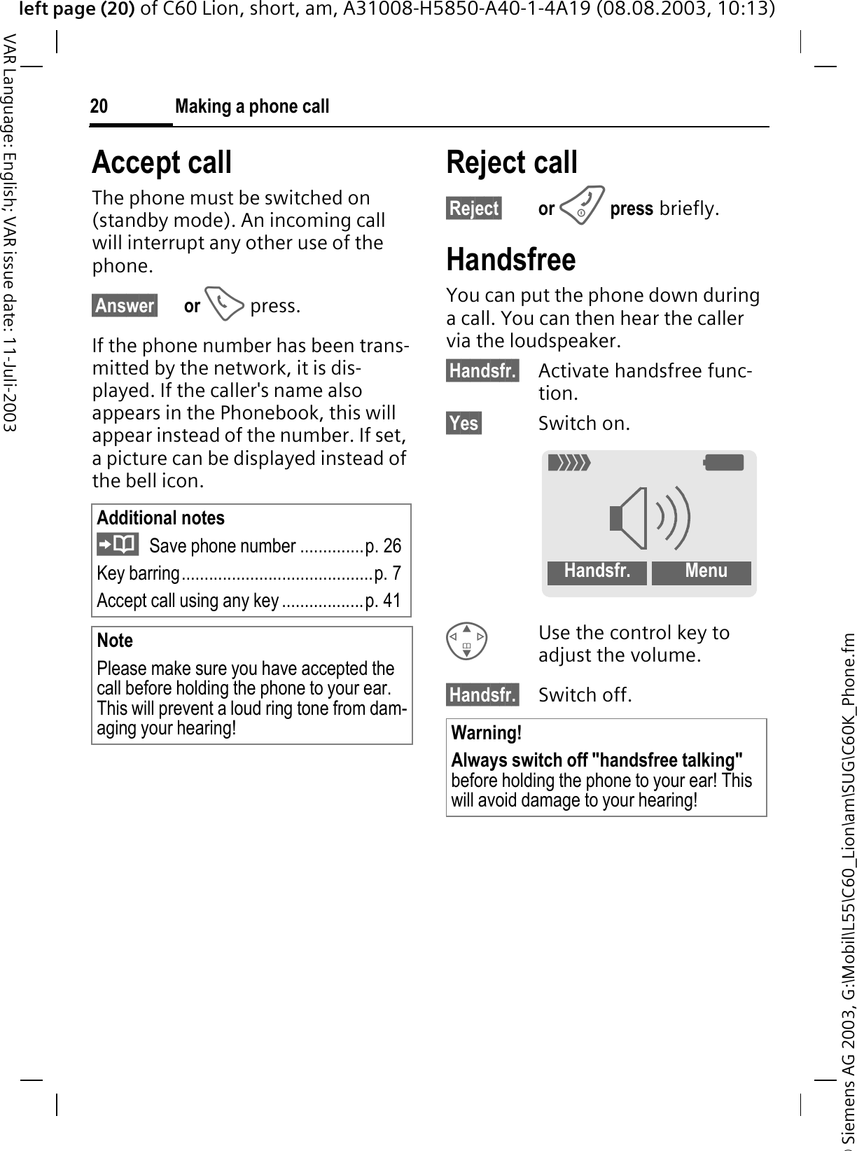 &copy; Siemens AG 2003, G:\Mobil\L55\C60_Lion\am\SUG\C60K_Phone.fmleft page (20) of C60 Lion, short, am, A31008-H5850-A40-1-4A19 (08.08.2003, 10:13)Making a phone call20VAR Language: English; VAR issue date: 11-Juli-2003Accept callThe phone must be switched on (standby mode). An incoming call will interrupt any other use of the phone.&sect;Answer&sect; or  press.If the phone number has been trans-mitted by the network, it is dis-played. If the caller's name also appears in the Phonebook, this will appear instead of the number. If set, a picture can be displayed instead of the bell icon.Reject call&sect;Reject&sect; or press briefly.HandsfreeYou can put the phone down during a call. You can then hear the caller via the loudspeaker. &sect;Handsfr.&sect; Activate handsfree func-tion.&sect;Yes&sect; Switch on.Use the control key to adjust the volume.&sect;Handsfr.&sect; Switch off.Additional notesSave phone number ..............p. 26Key barring..........................................p. 7Accept call using any key ..................p. 41NotePlease make sure you have accepted the call before holding the phone to your ear. This will prevent a loud ring tone from dam-aging your hearing! Warning!Always switch off "handsfree talking"before holding the phone to your ear! This will avoid damage to your hearing!4<Handsfr.  Menu