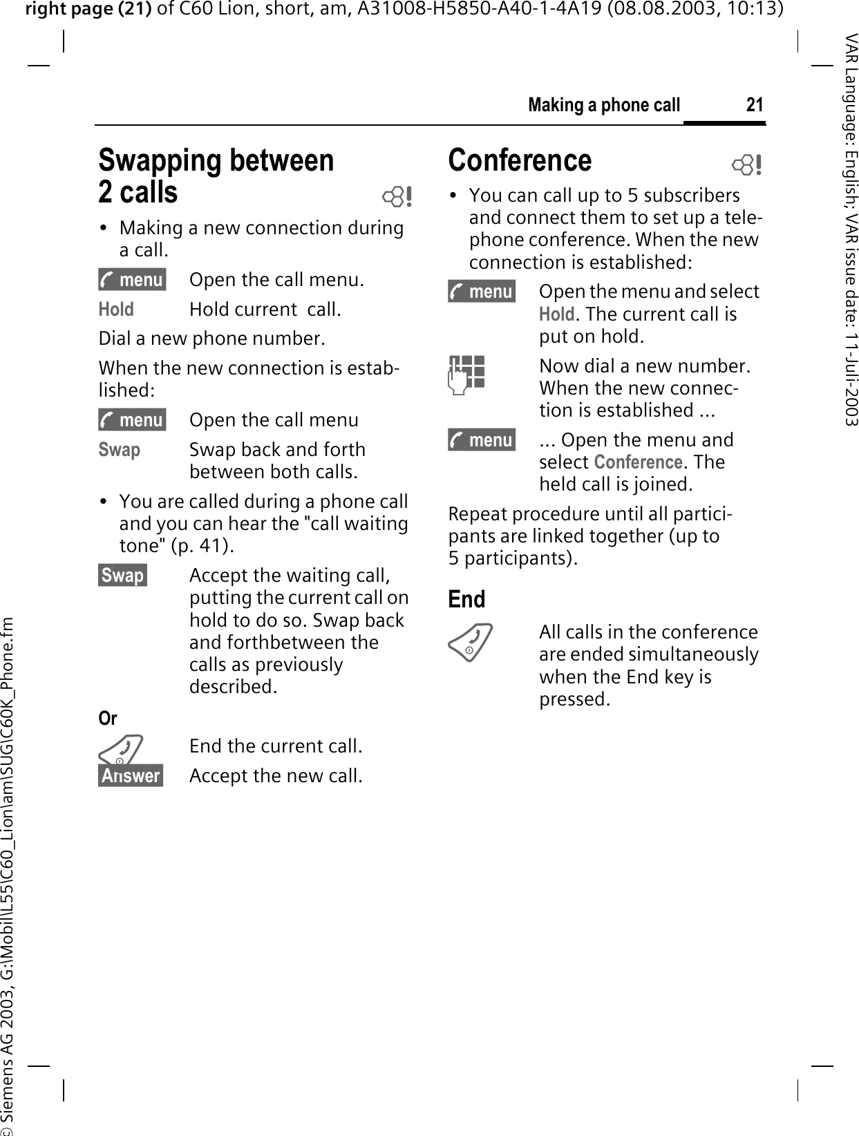 right page (21) of C60 Lion, short, am, A31008-H5850-A40-1-4A19 (08.08.2003, 10:13)&copy; Siemens AG 2003, G:\Mobil\L55\C60_Lion\am\SUG\C60K_Phone.fm21Making a phone callVAR Language: English; VAR issue date: 11-Juli-2003Swapping between 2 calls b&bull; Making a new connection during a call.y menu&sect; Open the call menu.Hold Hold current  call.Dial a new phone number. When the new connection is estab-lished:y menu&sect; Open the call menuSwap Swap back and forth between both calls.&bull; You are called during a phone call and you can hear the "call waiting tone" (p. 41). &sect;Swap&sect; Accept the waiting call, putting the current call on hold to do so. Swap back and forthbetween the calls as previously  described.OrEnd the current call.&sect;Answer&sect; Accept the new call.Conference b&bull; You can call up to 5 subscribers and connect them to set up a tele-phone conference. When the new connection is established: y menu&sect; Open the menu and select Hold. The current call is put on hold. Now dial a new number. When the new connec-tion is established ...y menu&sect; ... Open the menu and select Conference. The held call is joined.Repeat procedure until all partici-pants are linked together (up to 5 participants).EndAll calls in the conference are ended simultaneously when the End key is pressed. 